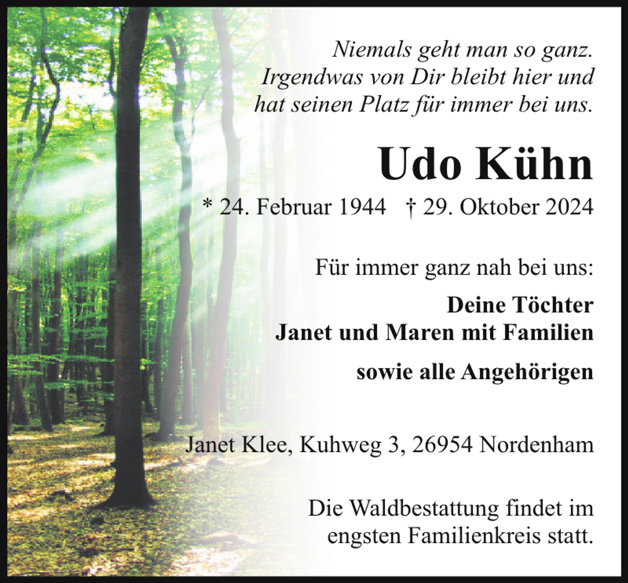 <p>Niemals geht man so ganz.<br />Irgendwas von Dir bleibt hier und<br />hat seinen Platz für immer bei uns.</p><p>Udo Kühn</p><p>* 24. Februar 1944 † 29. Oktober 2024<br />Für immer ganz nah bei uns:<br />Deine Töchter<br />Janet und Maren mit Familien<br />sowie alle Angehörigen<br />Janet Klee, Kuhweg 3, 26954 Nordenham<br />Die Waldbestattung findet im<br />engsten Familienkreis statt.</p>