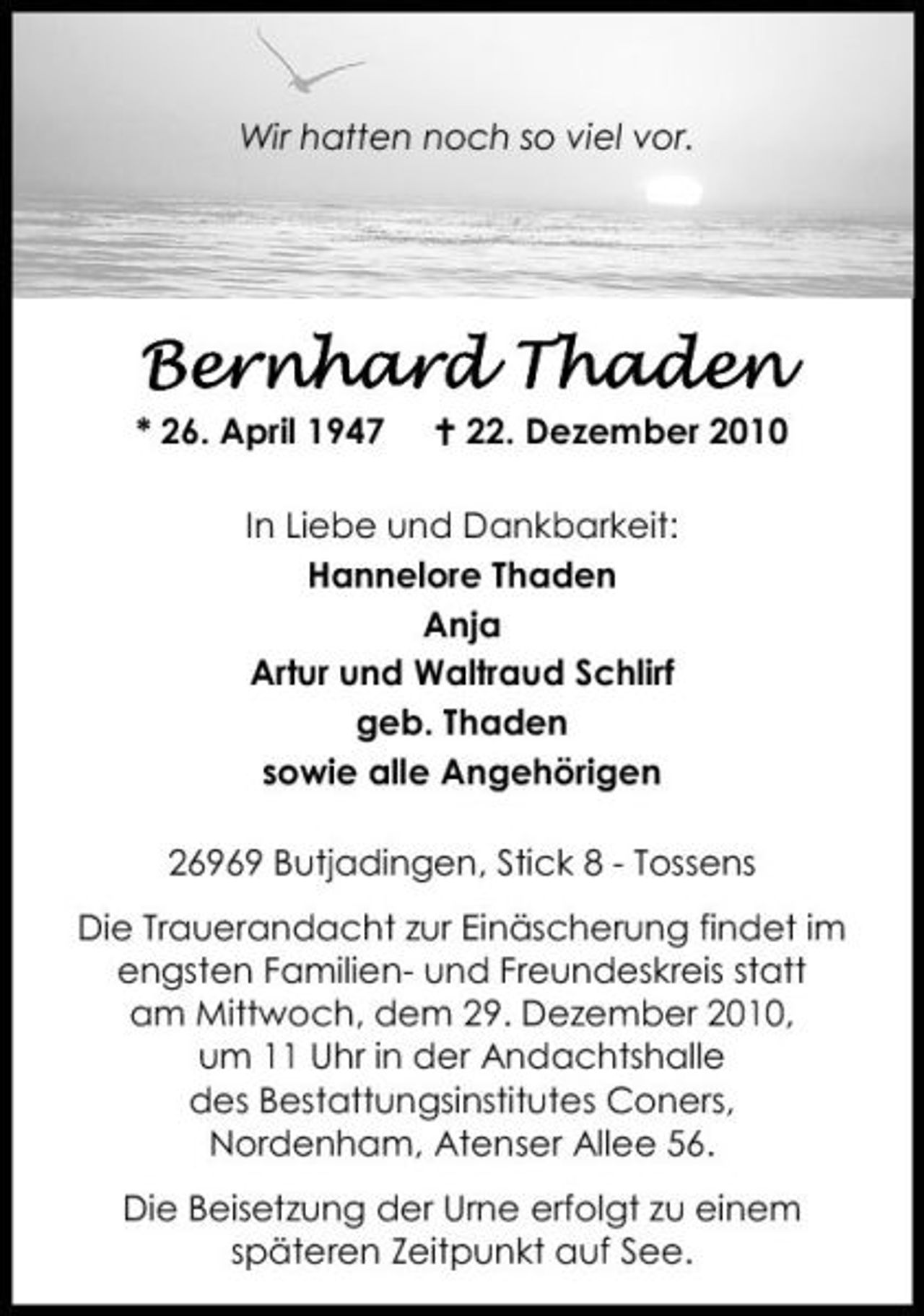 <p>Wir hatten noch so viel vor.</p>
<p>Bernhard Thaden</p>
<p>geb. 26. April 1947 gest. 22. Dezember 2010</p>
<p>In Liebe und Dankbarkeit:Hannelore ThadenAnjaArtur und Waltraud Schlirf geb. Thadensowie alle Angehӧrigen</p>
<p>26969 Butjadingen, Stick 8 - Tossens</p>
<p>Die Trauerandacht zur Einӓscherung findet im engsten Familien- und Freundeskreis statt am Mittwoch, dem 29. Dezember 2010, um 11 Uhr in der Andachtshalle des Bestattungsinstitutes Coners, Nordenham, Atenser Alle 56.</p>
<p>Die Bestattung der Urne erfolgt zu einem spӓteren Zeitpunkt auf See.</p>