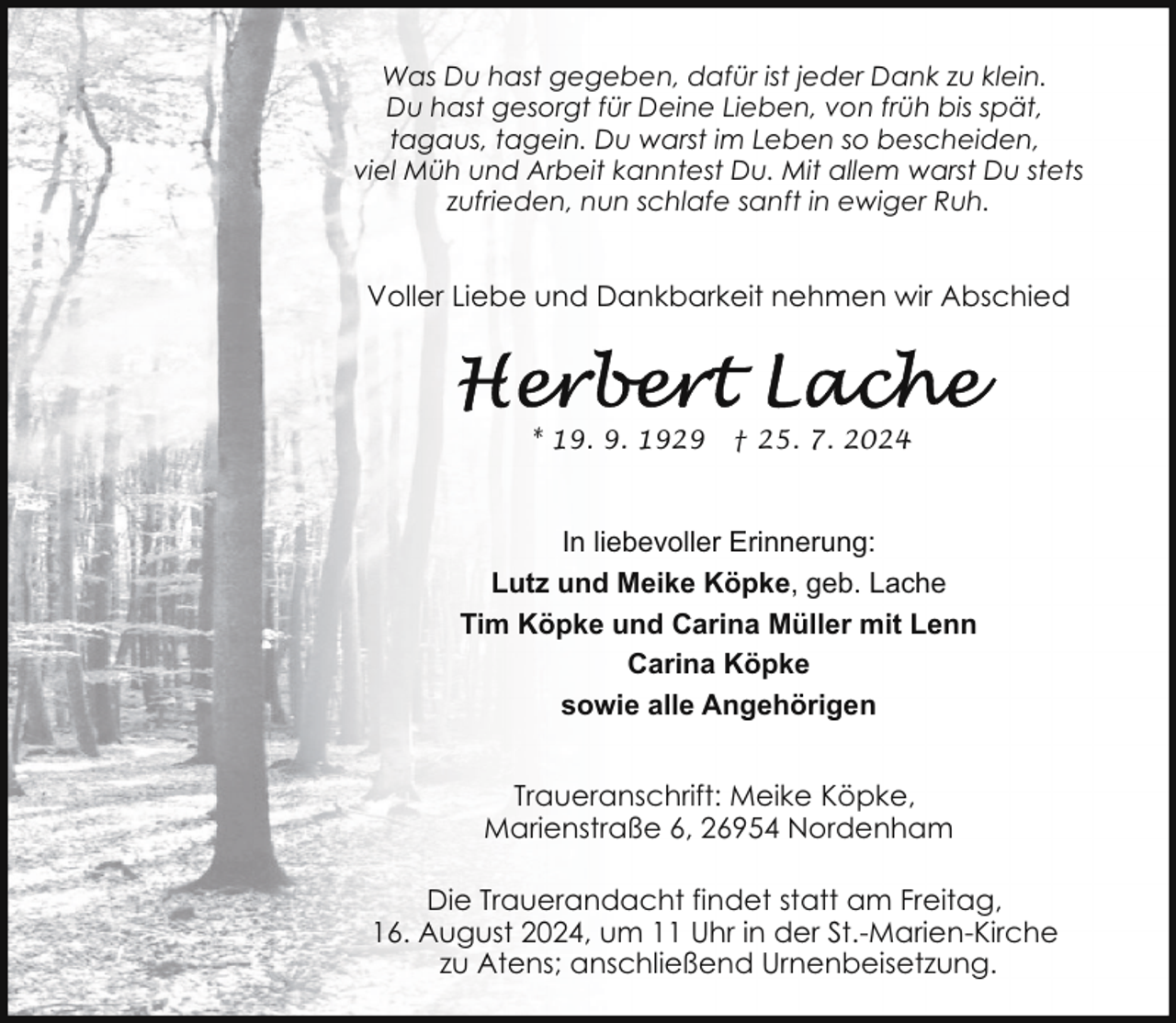 <p>Was Du hast gegeben, dafür ist jeder Dank zu klein.<br />Du hast gesorgt für Deine Lieben, von früh bis spät,<br />tagaus, tagein. Du warst im Leben so bescheiden,<br />viel Müh und Arbeit kanntest Du. Mit allem warst Du stets<br />zufrieden, nun schlafe sanft in ewiger Ruh.</p>
<p>Voller Liebe und Dankbarkeit nehmen wir Abschied</p>
<p>* 19. 9. 1929</p>
<p>† 25. 7. 2024</p>
<p>In liebevoller Erinnerung:<br />Lutz und Meike Köpke, geb. Lache<br />Tim Köpke und Carina Müller mit Lenn<br />Carina Köpke<br />sowie alle Angehörigen<br />Traueranschrift: Meike Köpke,<br />Marienstraße 6, 26954 Nordenham<br />Die Trauerandacht findet statt am Freitag,<br />16. August 2024, um 11 Uhr in der St.-Marien-Kirche<br />zu Atens; anschließend Urnenbeisetzung.</p>