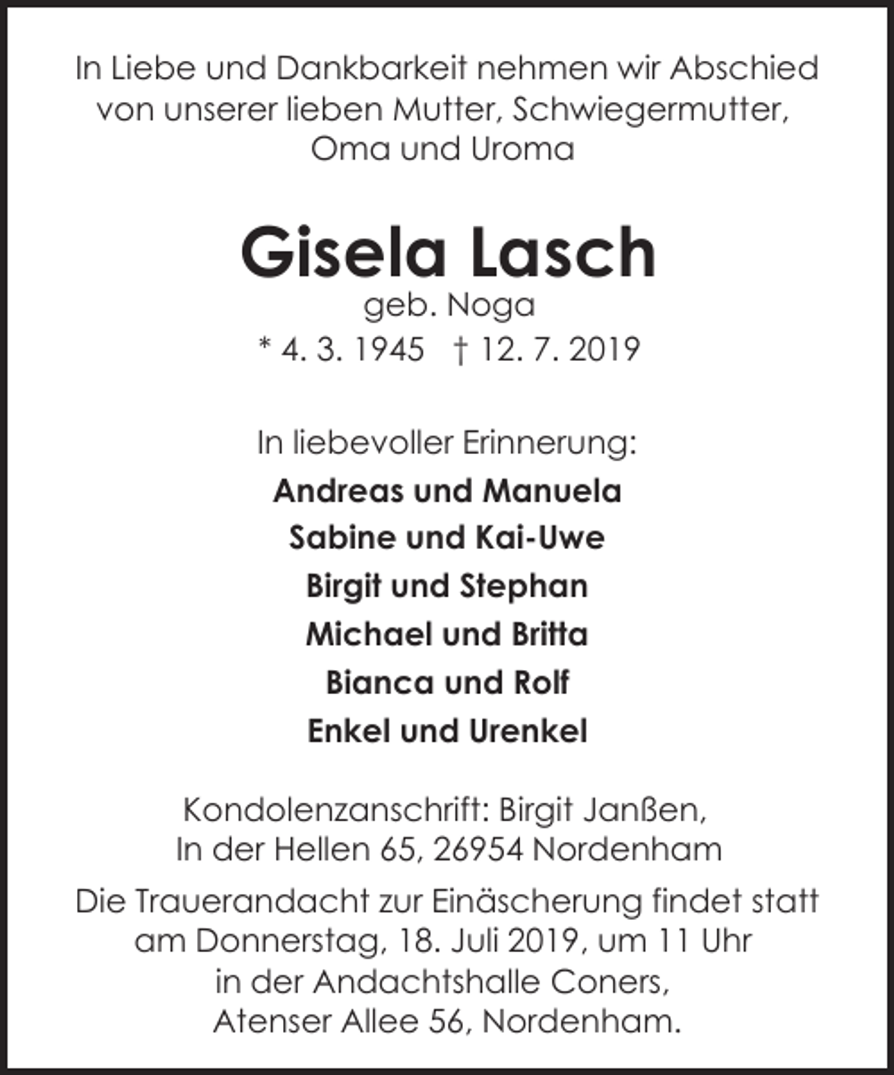 <p>In Liebe und Dankbarkeit nehmen wir Abschied<br />von unserer lieben Mutter, Schwiegermutter,<br />Oma und Uroma</p><p>Gisela Lasch<br />geb. Noga<br />* 4. 3. 1945 † 12. 7. 2019</p><p>In liebevoller Erinnerung:<br />Andreas und Manuela<br />Sabine und Kai-Uwe<br />Birgit und Stephan<br />Michael und Britta<br />Bianca und Rolf<br />Enkel und Urenkel<br />Kondolenzanschrift: Birgit Janßen,<br />In der Hellen 65, 26954 Nordenham<br />Die Trauerandacht zur Einäscherung findet statt<br />am Donnerstag, 18. Juli 2019, um 11 Uhr<br />in der Andachtshalle Coners,<br />Atenser Allee 56, Nordenham.</p>
