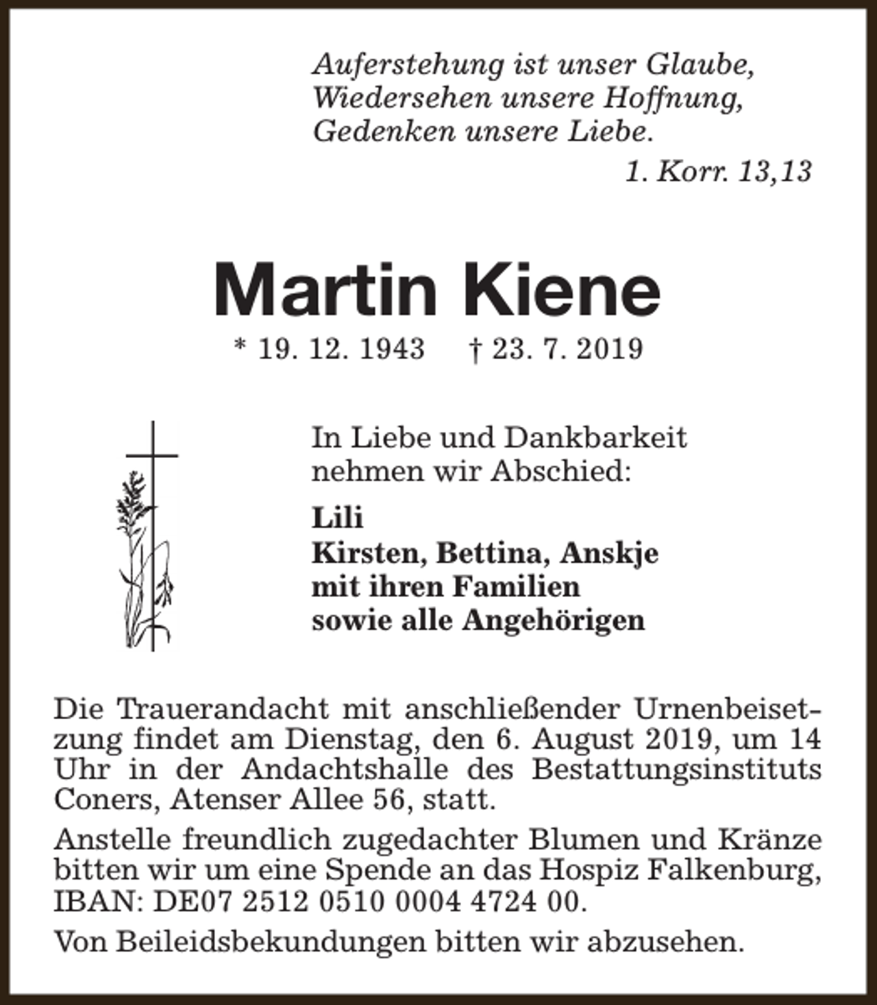 <p>Auferstehung ist unser Glaube,<br />Wiedersehen unsere Hoffnung,<br />Gedenken unsere Liebe.<br />1. Korr. 13,13</p><p>Martin Kiene<br />* 19. 12. 1943</p><p>† 23. 7. 2019</p><p>In Liebe und Dankbarkeit<br />nehmen wir Abschied:<br />Lili<br />Kirsten, Bettina, Anskje<br />mit ihren Familien<br />sowie alle Angehörigen<br />Die Trauerandacht mit anschließender Urnenbeisetzung findet am Dienstag, den 6. August 2019, um 14<br />Uhr in der Andachtshalle des Bestattungsinstituts<br />Coners, Atenser Allee 56, statt.<br />Anstelle freundlich zugedachter Blumen und Kränze<br />bitten wir um eine Spende an das Hospiz Falkenburg,<br />IBAN: DE07 2512 05100724 00.<br />Von Beileidsbekundungen bitten wir abzusehen.</p>