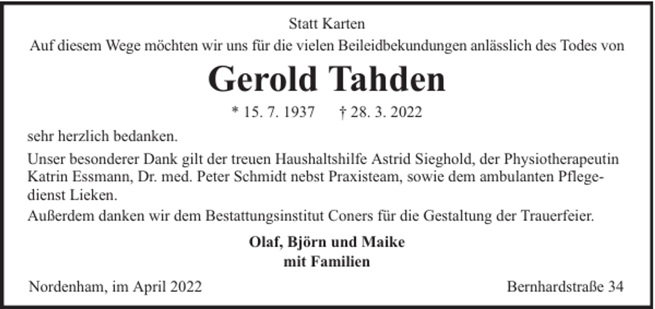 <p>Statt Karten<br />Auf diesem Wege möchten wir uns für die vielen Beileidbekundungen anlässlich des Todes von</p><p>Gerold Tahden<br />* 15. 7. 1937</p><p>† 28. 3. 2022</p><p>sehr herzlich bedanken.<br />Unser besonderer Dank gilt der treuen Haushaltshilfe Astrid Sieghold, der Physiotherapeutin<br />Katrin Essmann, Dr. med. Peter Schmidt nebst Praxisteam, sowie dem ambulanten Pflegedienst Lieken.<br />Außerdem danken wir dem Bestattungsinstitut Coners für die Gestaltung der Trauerfeier.<br />Olaf, Björn und Maike<br />mit Familien<br />Nordenham, im April 2022</p><p>Bernhardstraße 34</p>