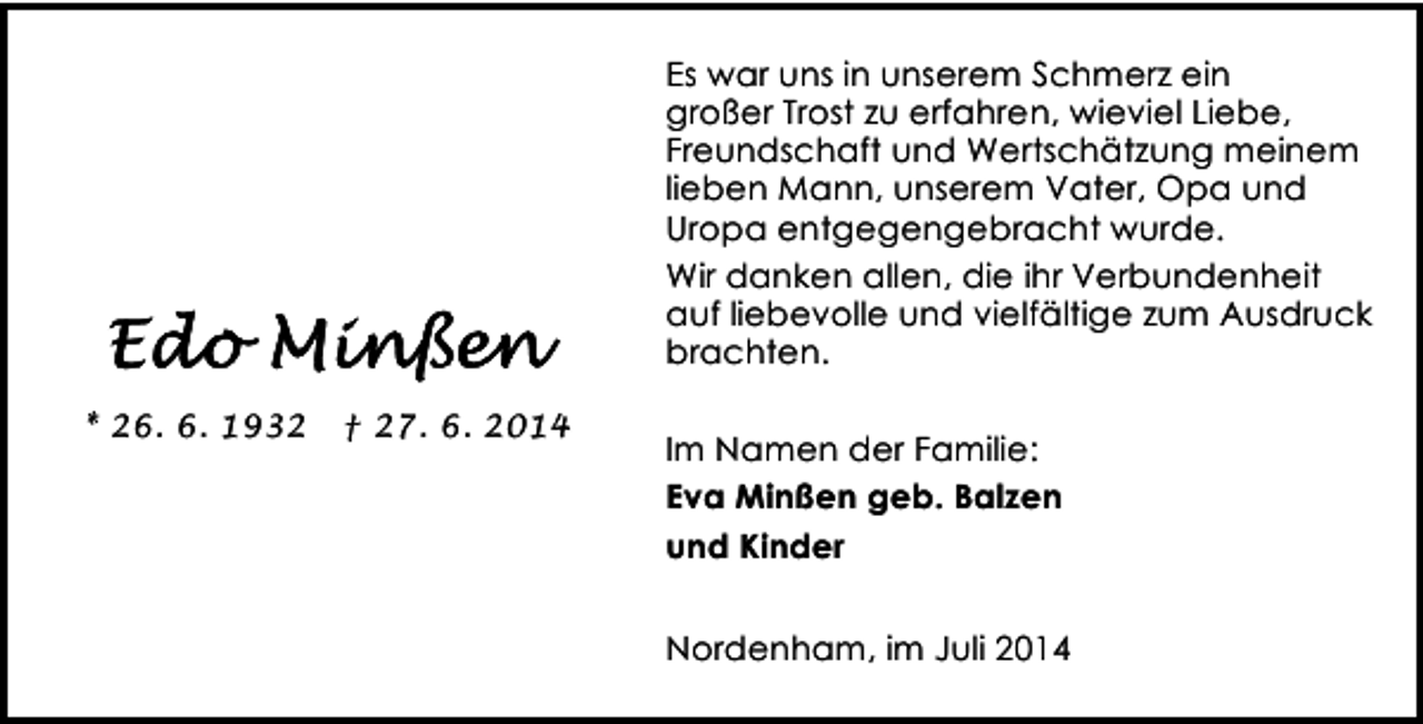 <p>Es war uns in unserem Schmerz ein<br />großer Trost zu erfahren, wieviel Liebe,<br />Freundschaft und Wertschätzung meinem<br />lieben Mann, unserem Vater, Opa und<br />Uropa entgegengebracht wurde.<br />Wir danken allen, die ihr Verbundenheit<br />auf liebevolle und vielfältige zum Ausdruck<br />brachten.<br />* 26. 6. 1932</p><p>† 27. 6. 2014</p><p>Im Namen der Familie:<br />Eva Minßen geb. Balzen<br />und Kinder<br />Nordenham, im Juli 2014</p>