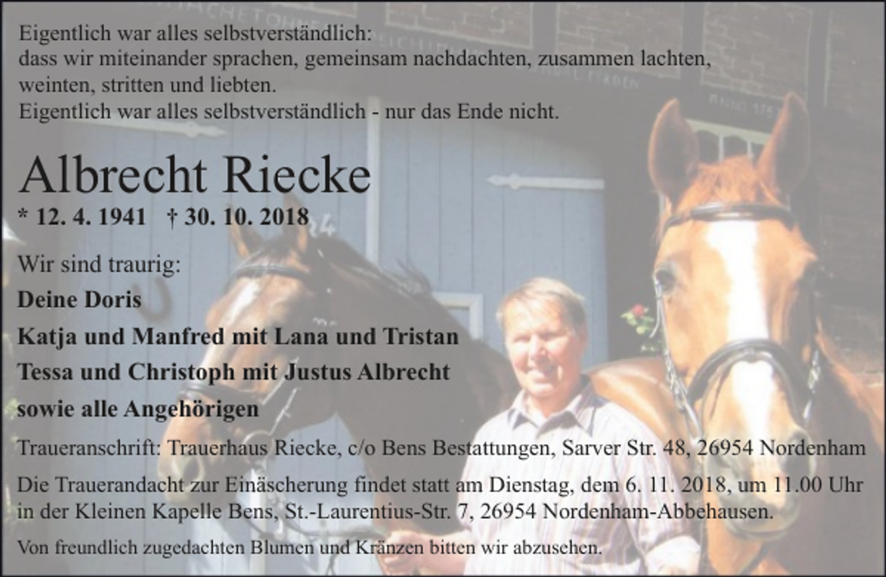 <p>Eigentlich war alles selbstverständlich:<br />dass wir miteinander sprachen, gemeinsam nachdachten, zusammen lachten,<br />weinten, stritten und liebten.<br />Eigentlich war alles selbstverständlich - nur das Ende nicht.</p>
<p>Albrecht Riecke</p>
<p>* 12. 4. 1941 † 30. 10. 2018</p>
<p>Wir sind traurig:<br />Deine Doris<br />Katja und Manfred mit Lana und Tristan<br />Tessa und Christoph mit Justus Albrecht<br />sowie alle Angehörigen<br />Traueranschrift: Trauerhaus Riecke, c/o Bens Bestattungen, Sarver Str. 48, 26954 Nordenham<br />Die Trauerandacht zur Einäscherung findet statt am Dienstag, dem 6. 11. 2018, um 11.00 Uhr<br />in der Kleinen Kapelle Bens, St.-Laurentius-Str. 7, 26954 Nordenham-Abbehausen.<br />Von freundlich zugedachten Blumen und Kränzen bitten wir abzusehen.</p>