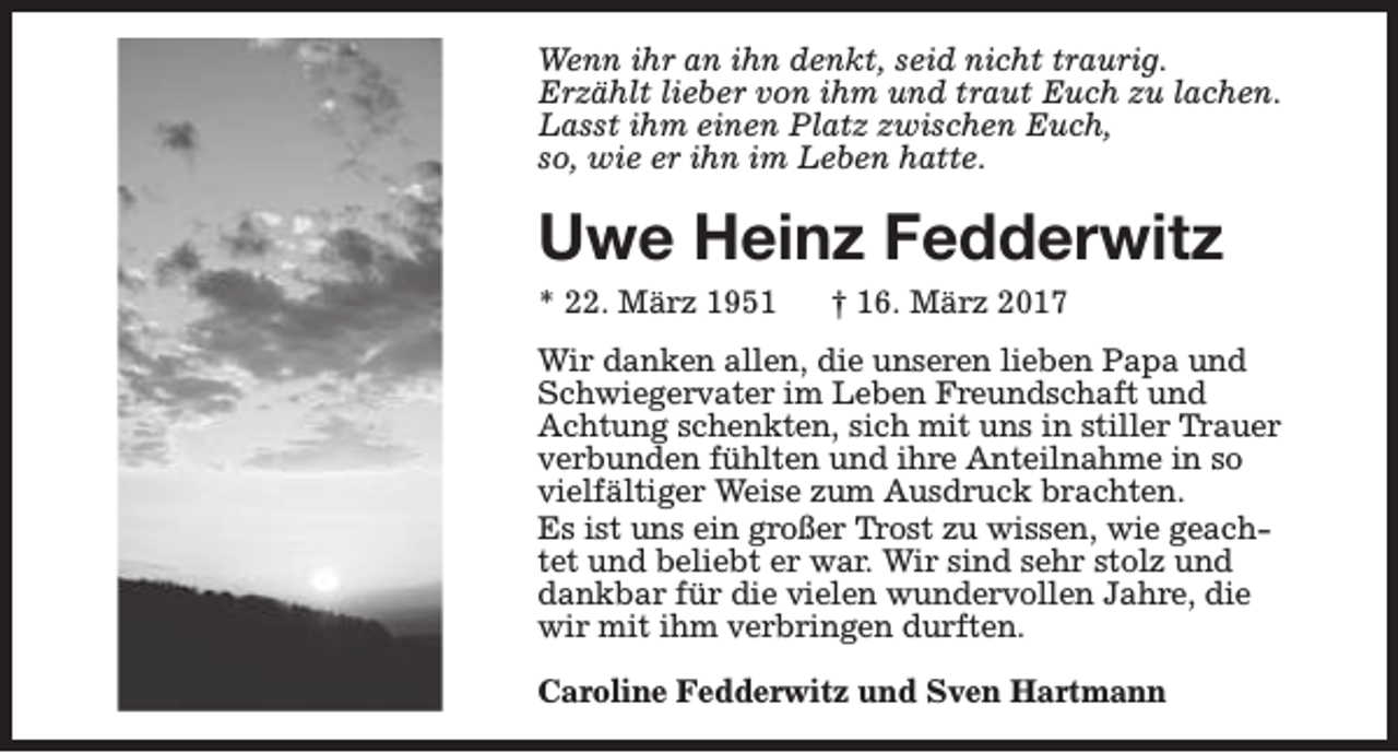 <p>Wenn ihr an ihn denkt, seid nicht traurig.<br />Erzählt lieber von ihm und traut Euch zu lachen.<br />Lasst ihm einen Platz zwischen Euch,<br />so, wie er ihn im Leben hatte.</p><p>Uwe Heinz Fedderwitz<br />* 22. März 1951</p><p>† 16. März 2017</p><p>Wir danken allen, die unseren lieben Papa und<br />Schwiegervater im Leben Freundschaft und<br />Achtung schenkten, sich mit uns in stiller Trauer<br />verbunden fühlten und ihre Anteilnahme in so<br />vielfältiger Weise zum Ausdruck brachten.<br />Es ist uns ein großer Trost zu wissen, wie geachtet und beliebt er war. Wir sind sehr stolz und<br />dankbar für die vielen wundervollen Jahre, die<br />wir mit ihm verbringen durften.<br />Caroline Fedderwitz und Sven Hartmann</p>