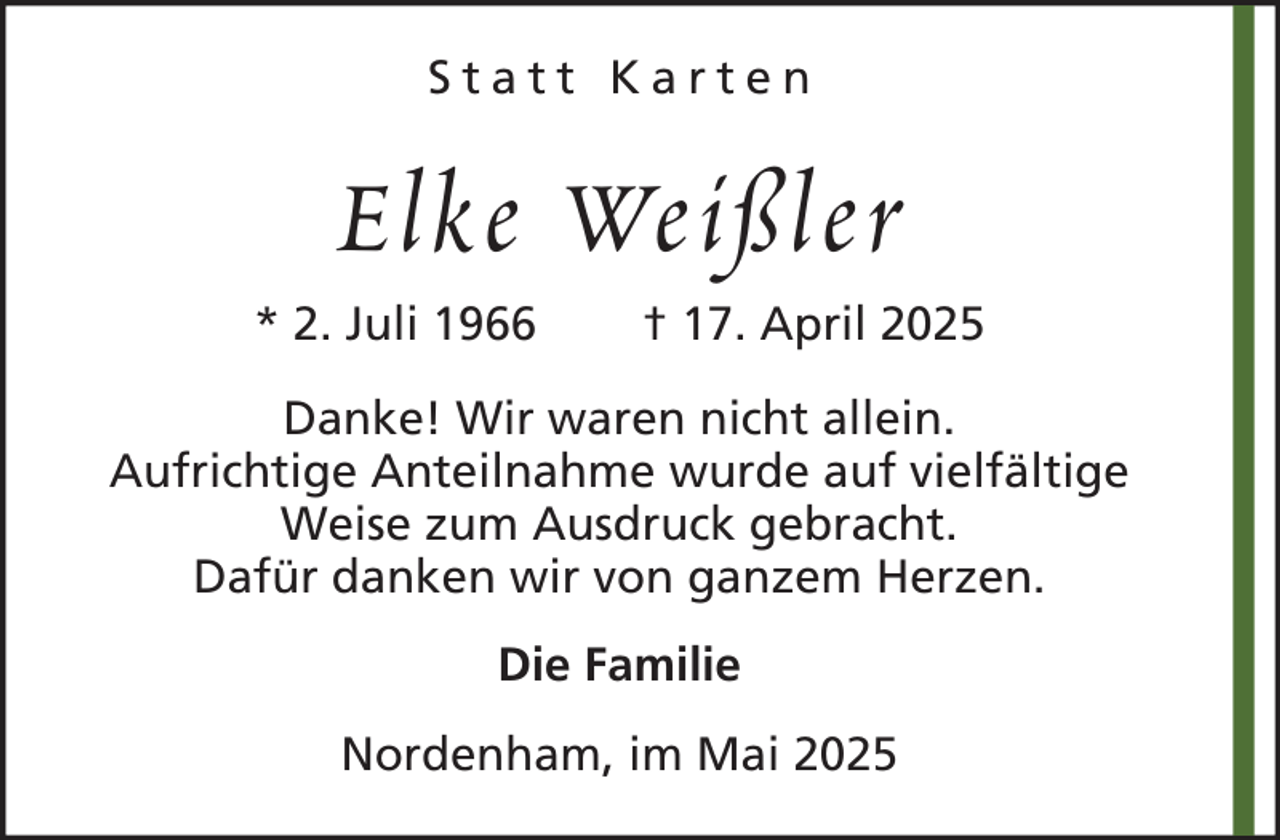 <p>Statt Karten</p><p>Elke Weißler<br />* 2. Juli 1966</p><p>† 17. April 2025</p><p>Danke! Wir waren nicht allein.<br />Aufrichtige Anteilnahme wurde auf vielfältige<br />Weise zum Ausdruck gebracht.<br />Dafür danken wir von ganzem Herzen.<br />Die Familie<br />Nordenham, im Mai 2025</p>
