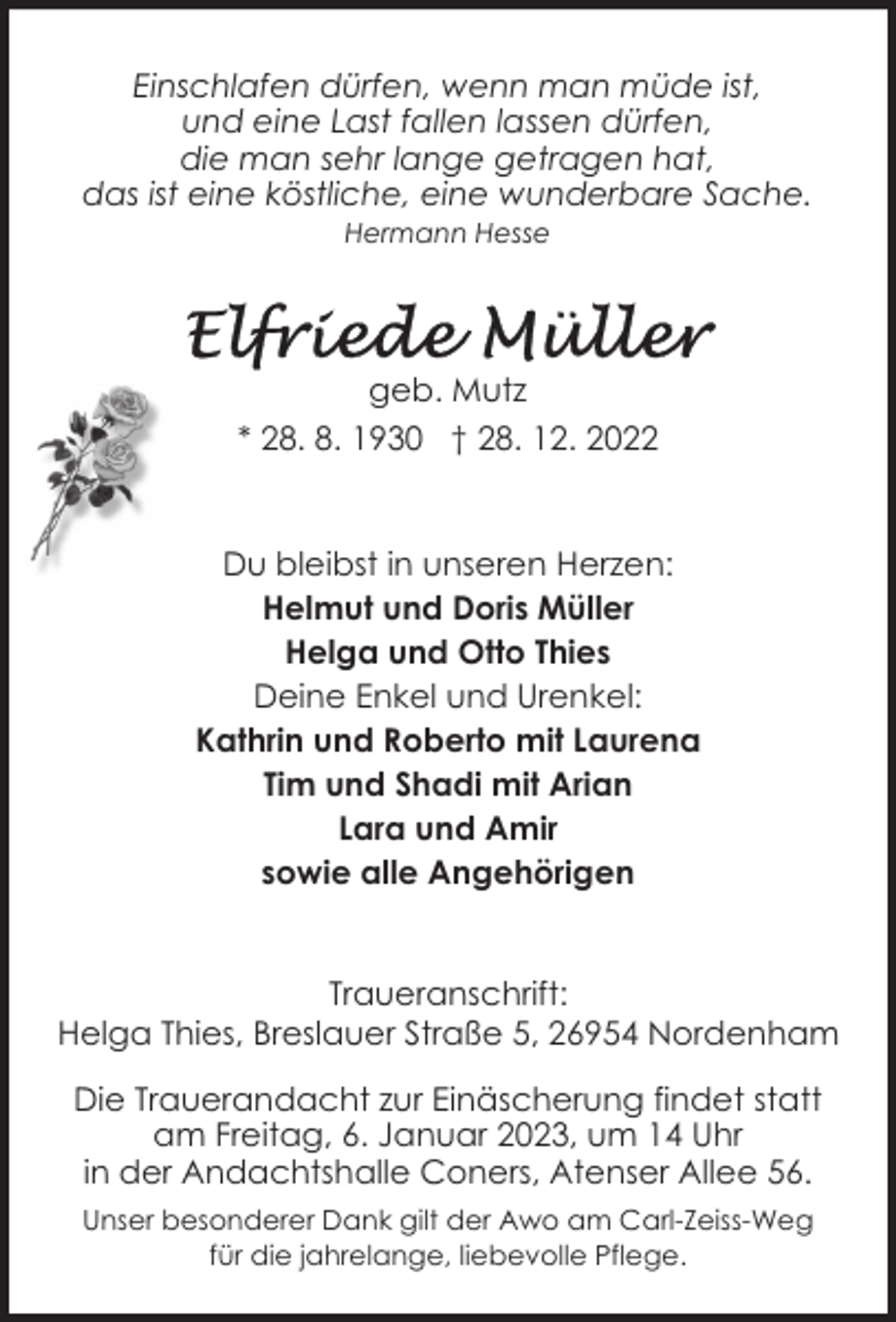 <p>Einschlafen dürfen, wenn man müde ist,<br />und eine Last fallen lassen dürfen,<br />die man sehr lange getragen hat,<br />das ist eine köstliche, eine wunderbare Sache.<br />Hermann Hesse</p><p>geb. Mutz<br />* 28. 8. 1930 † 28. 12. 2022</p><p>Du bleibst in unseren Herzen:<br />Helmut und Doris Müller<br />Helga und Otto Thies<br />Deine Enkel und Urenkel:<br />Kathrin und Roberto mit Laurena<br />Tim und Shadi mit Arian<br />Lara und Amir<br />sowie alle Angehörigen<br />Traueranschrift:<br />Helga Thies, Breslauer Straße 5, 26954 Nordenham<br />Die Trauerandacht zur Einäscherung findet statt<br />am Freitag, 6. Januar 2023, um 14 Uhr<br />in der Andachtshalle Coners, Atenser Allee 56.<br />Unser besonderer Dank gilt der Awo am Carl-Zeiss-Weg<br />für die jahrelange, liebevolle Pflege.</p>