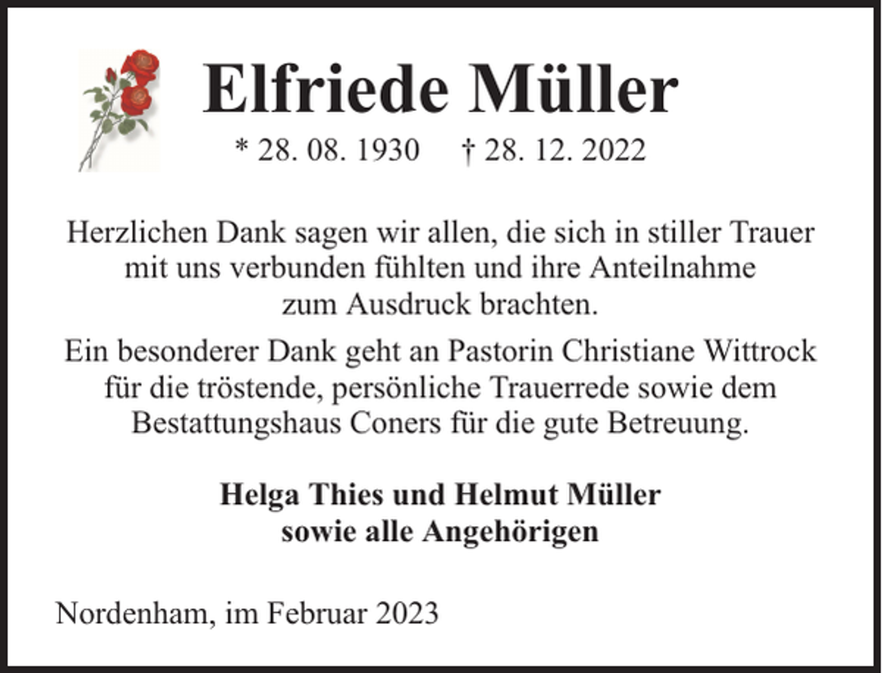 <p>Elfriede Müller<br />* 28. 08. 1930</p><p>† 28. 12. 2022</p><p>Herzlichen Dank sagen wir allen, die sich in stiller Trauer<br />mit uns verbunden fühlten und ihre Anteilnahme<br />zum Ausdruck brachten.<br />Ein besonderer Dank geht an Pastorin Christiane Wittrock<br />für die tröstende, persönliche Trauerrede sowie dem<br />Bestattungshaus Coners für die gute Betreuung.<br />Helga Thies und Helmut Müller<br />sowie alle Angehörigen<br />Nordenham, im Februar 2023</p>