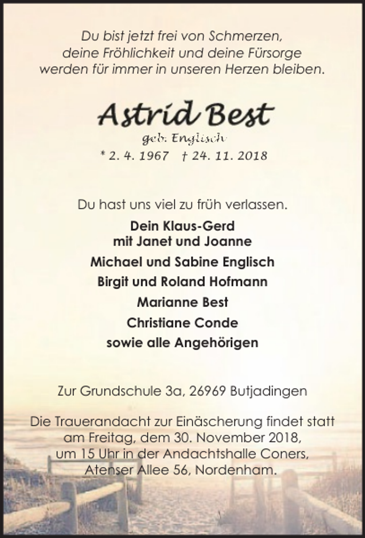 <p>Du bist jetzt frei von Schmerzen,<br />deine Fröhlichkeit und deine Fürsorge<br />werden für immer in unseren Herzen bleiben.</p><p>ge<br />g<br />eb. Eng<br />nglisch<br />* 2. 4. 1967</p><p>† 24. 11. 2018</p><p>Du hast uns viel zu früh verlassen.<br />Dein Klaus-Gerd<br />mit Janet und Joanne<br />Michael und Sabine Englisch<br />Birgit und Roland Hofmann<br />Marianne Best<br />Christiane Conde<br />sowie alle Angehörigen<br />Zur Grundschule 3a, 26969 Butjadingen<br />Die Trauerandacht zur Einäscherung findet statt<br />am Freitag, dem 30. November 2018,<br />um 15 Uhr in der Andachtshalle Coners,<br />Atenser Allee 56, Nordenham.</p>