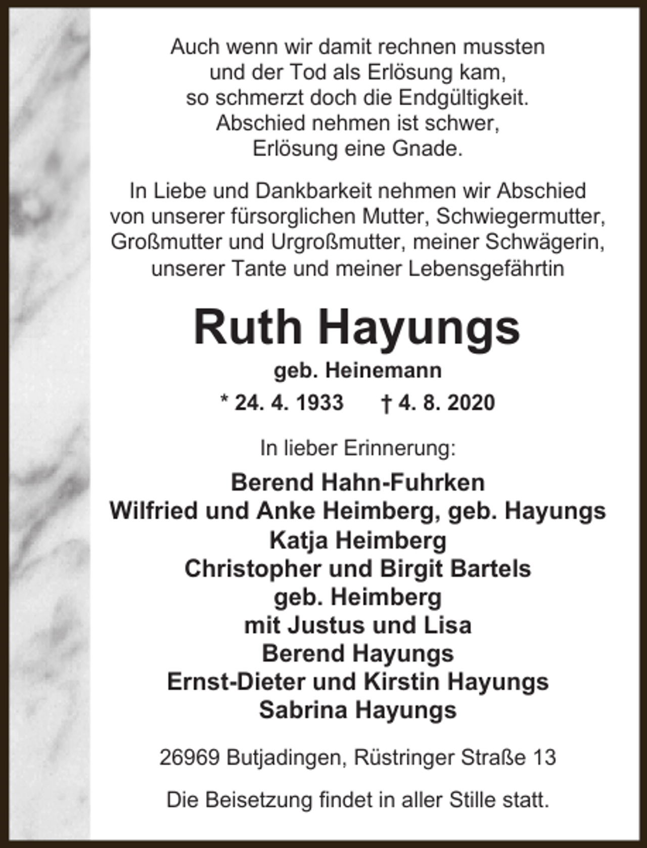 <p>Auch wenn wir damit rechnen mussten<br />und der Tod als Erlösung kam,<br />so schmerzt doch die Endgültigkeit.<br />Abschied nehmen ist schwer,<br />Erlösung eine Gnade.<br />In Liebe und Dankbarkeit nehmen wir Abschied<br />von unserer fürsorglichen Mutter, Schwiegermutter,<br />Großmutter und Urgroßmutter, meiner Schwägerin,<br />unserer Tante und meiner Lebensgefährtin</p><p>Ruth Hayungs<br />geb. Heinemann<br />* 24. 4. 1933<br />† 4. 8. 2020<br />In lieber Erinnerung:</p><p>Berend Hahn-Fuhrken<br />Wilfried und Anke Heimberg, geb. Hayungs<br />Katja Heimberg<br />Christopher und Birgit Bartels<br />geb. Heimberg<br />mit Justus und Lisa<br />Berend Hayungs<br />Ernst-Dieter und Kirstin Hayungs<br />Sabrina Hayungs<br />26969 Butjadingen, Rüstringer Straße 13<br />Die Beisetzung findet in aller Stille statt.</p>