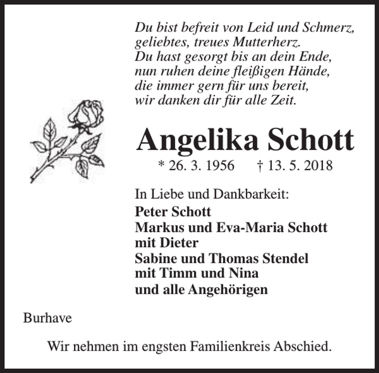 <p>Du bist befreit von Leid und Schmerz,<br />geliebtes, treues Mutterherz.<br />Du hast gesorgt bis an dein Ende,<br />nun ruhen deine fleißigen Hände,<br />die immer gern für uns bereit,<br />wir danken dir für alle Zeit.</p><p>Angelika Schott<br />* 26. 3. 1956</p><p>† 13. 5. 2018</p><p>In Liebe und Dankbarkeit:<br />Peter Schott<br />Markus und Eva-Maria Schott<br />mit Dieter<br />Sabine und Thomas Stendel<br />mit Timm und Nina<br />und alle Angehörigen<br />Burhave<br />Wir nehmen im engsten Familienkreis Abschied.</p>