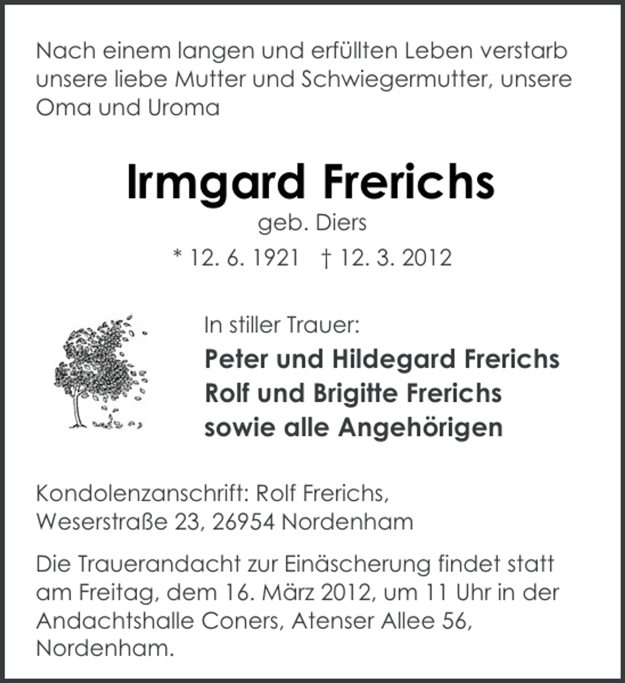 <p>Nach einem langen und erfüllten Leben verstarb<br />unsere liebe Mutter und Schwiegermutter, unsere<br />Oma und Uroma</p><p>Irmgard Frerichs<br />geb. Diers<br />* 12. 6. 1921 † 12. 3. 2012<br />In stiller Trauer:</p><p>Peter und Hildegard Frerichs<br />Rolf und Brigitte Frerichs<br />sowie alle Angehörigen<br />Kondolenzanschrift: Rolf Frerichs,<br />Weserstraße 23, 26954 Nordenham<br />Die Trauerandacht zur Einäscherung findet statt<br />am Freitag, dem 16. März 2012, um 11 Uhr in der<br />Andachtshalle Coners, Atenser Allee 56,<br />Nordenham.</p>