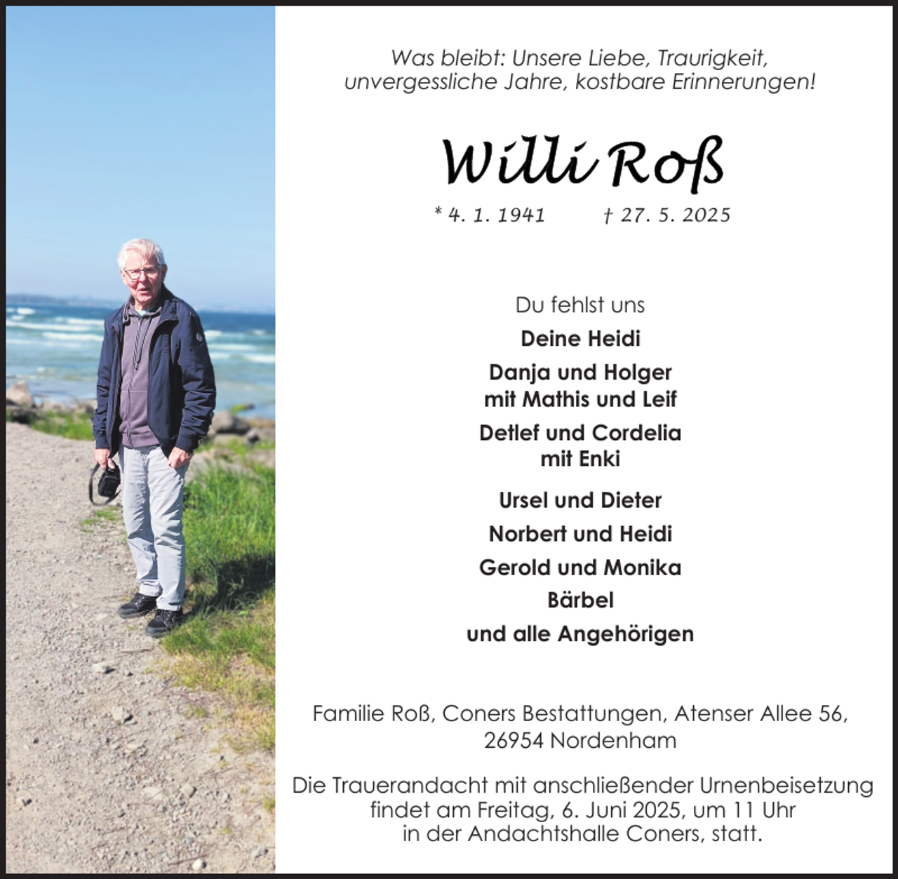 <p>Was bleibt: Unsere Liebe, Traurigkeit,<br />unvergessliche Jahre, kostbare Erinnerungen!</p>
<p>* 4. 1. 1941</p>
<p>† 27. 5. 2025</p>
<p>Du fehlst uns<br />Deine Heidi<br />Danja und Holger<br />mit Mathis und Leif<br />Detlef und Cordelia<br />mit Enki<br />Ursel und Dieter<br />Norbert und Heidi<br />Gerold und Monika<br />Bärbel<br />und alle Angehörigen<br />Familie Roß, Coners Bestattungen, Atenser Allee 56,<br />26954 Nordenham<br />Die Trauerandacht mit anschließender Urnenbeisetzung<br />findet am Freitag, 6. Juni 2025, um 11 Uhr<br />in der Andachtshalle Coners, statt.</p>