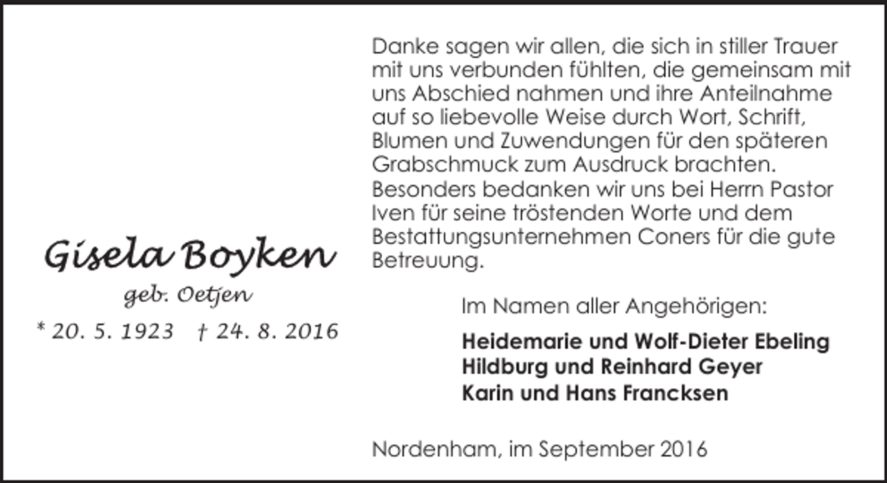 <p>Danke sagen wir allen, die sich in stiller Trauer<br />mit uns verbunden fühlten, die gemeinsam mit<br />uns Abschied nahmen und ihre Anteilnahme<br />auf so liebevolle Weise durch Wort, Schrift,<br />Blumen und Zuwendungen für den späteren<br />Grabschmuck zum Ausdruck brachten.<br />Besonders bedanken wir uns bei Herrn Pastor<br />Iven für seine tröstenden Worte und dem<br />Bestattungsunternehmen Coners für die gute<br />Betreuung.<br />geb. Oetjen<br />* 20. 5. 1923</p><p>† 24. 8. 2016</p><p>Im Namen aller Angehörigen:<br />Heidemarie und Wolf-Dieter Ebeling<br />Hildburg und Reinhard Geyer<br />Karin und Hans Francksen<br />Nordenham, im September 2016</p>