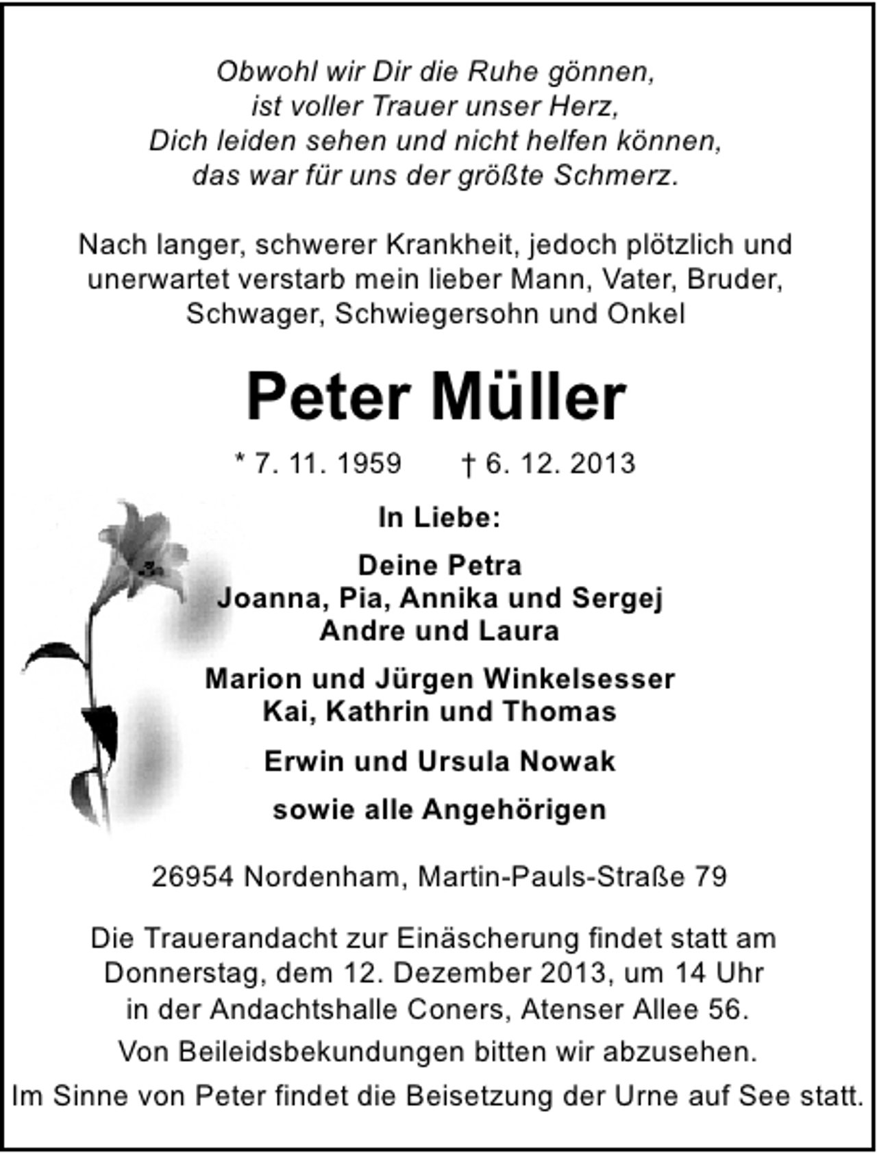 <p>Obwohl wir Dir die Ruhe gönnen,<br />ist voller Trauer unser Herz,<br />Dich leiden sehen und nicht helfen können,<br />das war für uns der größte Schmerz.<br />Nach langer, schwerer Krankheit, jedoch plötzlich und<br />unerwartet verstarb mein lieber Mann, Vater, Bruder,<br />Schwager, Schwiegersohn und Onkel</p><p>Peter Müller</p><p>* 7. 11. 1959</p><p>† 6. 12. 2013</p><p>In Liebe:<br />Deine Petra<br />Joanna, Pia, Annika und Sergej<br />Andre und Laura<br />Marion und Jürgen Winkelsesser<br />Kai, Kathrin und Thomas<br />Erwin und Ursula Nowak<br />sowie alle Angehörigen<br />26954 Nordenham, Martin-Pauls-Straße 79<br />Die Trauerandacht zur Einäscherung findet statt am<br />Donnerstag, dem 12. Dezember 2013, um 14 Uhr<br />in der Andachtshalle Coners, Atenser Allee 56.<br />Von Beileidsbekundungen bitten wir abzusehen.<br />Im Sinne von Peter findet die Beisetzung der Urne auf See statt.</p>