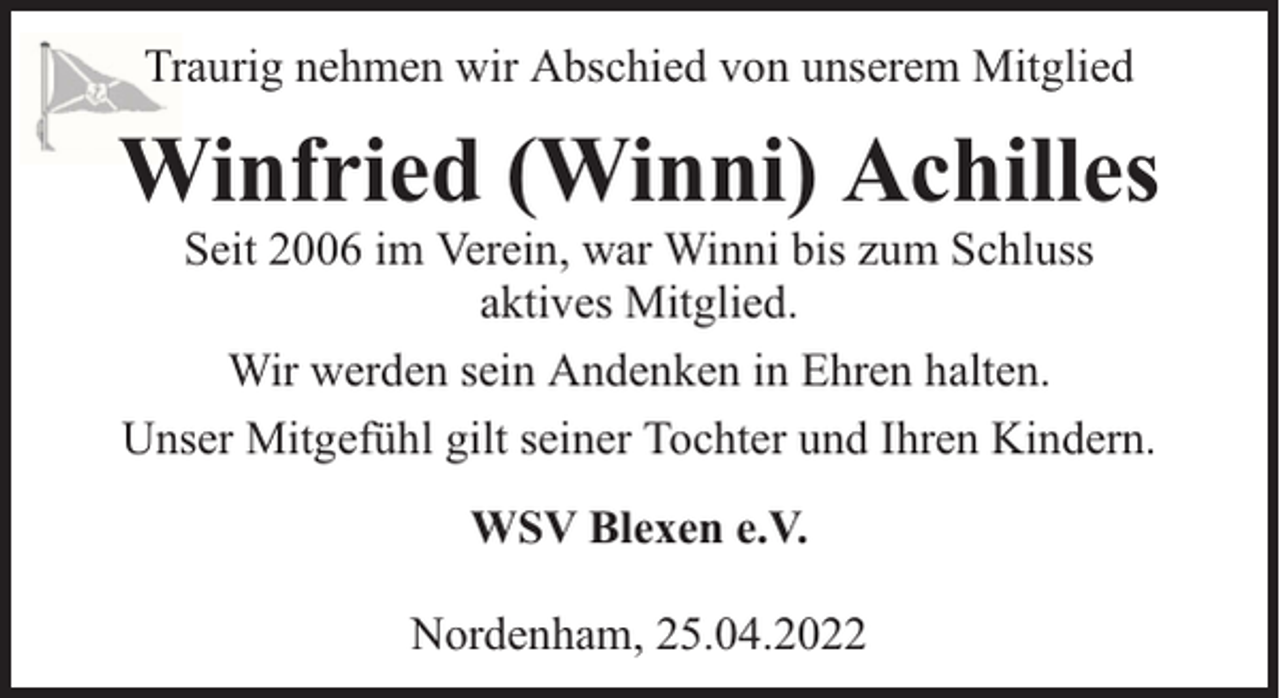 <p>Traurig nehmen wir Abschied von unserem Mitglied</p><p>Winfried (Winni) Achilles<br />Seit 2006 im Verein, war Winni bis zum Schluss<br />aktives Mitglied.<br />Wir werden sein Andenken in Ehren halten.<br />Unser Mitgefühl gilt seiner Tochter und Ihren Kindern.<br />WSV Blexen e.V.<br />Nordenham, 25.04.2022</p>