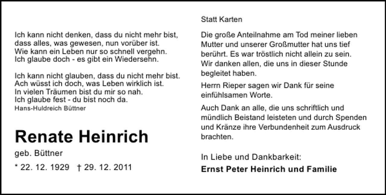 <p>Statt Karten<br />Ich kann nicht denken, dass du nicht mehr bist,<br />dass alles, was gewesen, nun vorüber ist.<br />Wie kann ein Leben nur so schnell vergehn.<br />Ich glaube doch - es gibt ein Wiedersehn.<br />Ich kann nicht glauben, dass du nicht mehr bist.<br />Ach wüsst ich doch, was Leben wirklich ist.<br />In vielen Träumen bist du mir so nah.<br />Ich glaube fest - du bist noch da.<br />Hans-Huldreich Büttner</p><p>Renate Heinrich<br />geb. Büttner<br />* 22. 12. 1929 † 29. 12. 2011</p><p>Die große Anteilnahme am Tod meiner lieben<br />Mutter und unserer Großmutter hat uns tief<br />berührt. Es war tröstlich nicht allein zu sein.<br />Wir danken allen, die uns in dieser Stunde<br />begleitet haben.<br />Herrn Rieper sagen wir Dank für seine<br />einfühlsamen Worte.<br />Auch Dank an alle, die uns schriftlich und<br />mündlich Beistand leisteten und durch Spenden<br />und Kränze ihre Verbundenheit zum Ausdruck<br />brachten.</p><p>In Liebe und Dankbarkeit:<br />Ernst Peter Heinrich und Familie</p>
