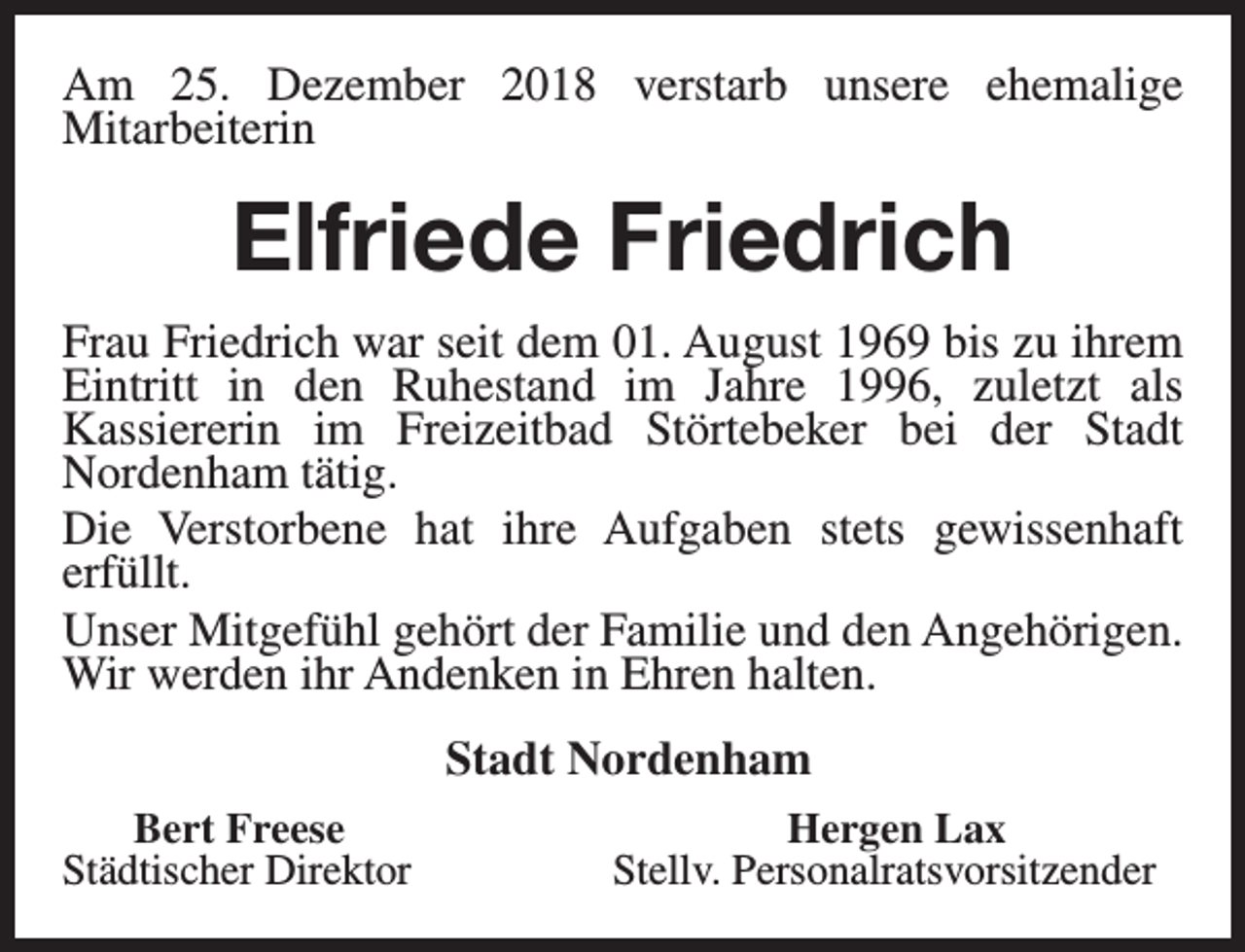 <p>Am 25. Dezember 2018 verstarb unsere ehemalige<br />Mitarbeiterin</p><p>Elfriede Friedrich<br />Frau Friedrich war seit dem 01. August 1969 bis zu ihrem<br />Eintritt in den Ruhestand im Jahre 1996, zuletzt als<br />Kassiererin im Freizeitbad Störtebeker bei der Stadt<br />Nordenham tätig.<br />Die Verstorbene hat ihre Aufgaben stets gewissenhaft<br />erfüllt.<br />Unser Mitgefühl gehört der Familie und den Angehörigen.<br />Wir werden ihr Andenken in Ehren halten.<br />Stadt Nordenham<br />Bert Freese<br />Städtischer Direktor</p><p>Hergen Lax<br />Stellv. Personalratsvorsitzender</p>
