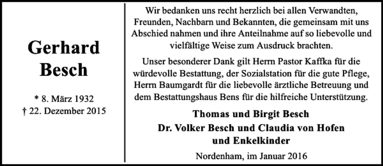 <p>Gerhard<br />Besch<br />* 8. März 1932<br />† 22. Dezember 2015</p><p>Wir bedanken uns recht herzlich bei allen Verwandten,<br />Freunden, Nachbarn und Bekannten, die gemeinsam mit uns<br />Abschied nahmen und ihre Anteilnahme auf so liebevolle und<br />vielfältige Weise zum Ausdruck brachten.<br />Unser besonderer Dank gilt Herrn Pastor Kaffka für die<br />würdevolle Bestattung, der Sozialstation für die gute Pflege,<br />Herrn Baumgardt für die liebevolle ärztliche Betreuung und<br />dem Bestattungshaus Bens für die hilfreiche Unterstützung.</p><p>Thomas und Birgit Besch<br />Dr. Volker Besch und Claudia von Hofen<br />und Enkelkinder<br />Nordenham, im Januar 2016</p>