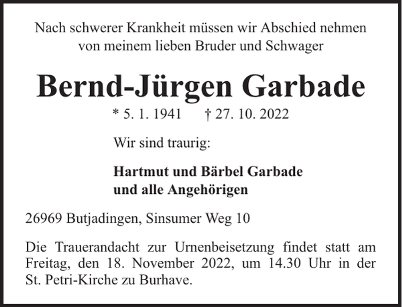 <p>Nach schwerer Krankheit müssen wir Abschied nehmen<br />von meinem lieben Bruder und Schwager</p><p>Bernd-Jürgen Garbade<br />* 5. 1. 1941</p><p>† 27. 10. 2022</p><p>Wir sind traurig:<br />Hartmut und Bärbel Garbade<br />und alle Angehörigen<br />26969 Butjadingen, Sinsumer Weg 10<br />Die Trauerandacht zur Urnenbeisetzung findet statt am<br />Freitag, den 18. November 2022, um 14.30 Uhr in der<br />St. Petri-Kirche zu Burhave.</p>