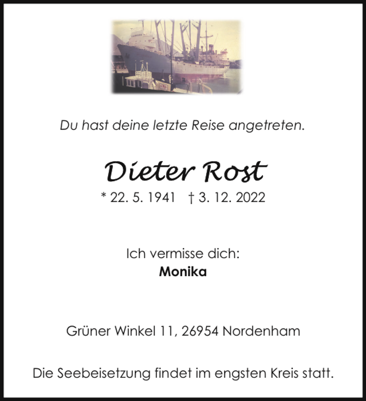 <p>Du hast deine letzte Reise angetreten.</p><p>* 22. 5. 1941 † 3. 12. 2022</p><p>Ich vermisse dich:<br />Monika</p><p>Grüner Winkel 11, 26954 Nordenham<br />Die Seebeisetzung findet im engsten Kreis statt.</p>