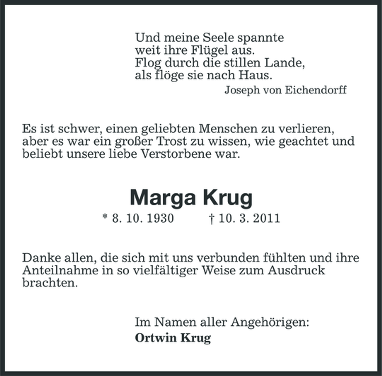 <p>Und meine Seele spannte weit ihre Flügel aus. Flog durch die stillen Lande, als flöge sie nach Haus.<br />Joseph von Eichendorff</p><p>Es ist schwer, einen geliebten Menschen zu verlieren, aber es war ein großer Trost zu wissen, wie geachtet und beliebt unsere liebe Verstorbene war.</p><p>Marga Krug<br />* 8. 10. 1930 † 10. 3. 2011 Danke allen, die sich mit uns verbunden fühlten und ihre Anteilnahme in so vielfältiger Weise zum Ausdruck brachten. Im Namen aller Angehörigen: Ortwin Krug</p>