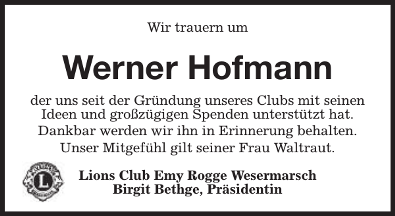 <p>Wir trauern um</p><p>Werner Hofmann<br />der uns seit der Gründung unseres Clubs mit seinen<br />Ideen und großzügigen Spenden unterstützt hat.<br />Dankbar werden wir ihn in Erinnerung behalten.<br />Unser Mitgefühl gilt seiner Frau Waltraut.<br />Lions Club Emy Rogge Wesermarsch<br />Birgit Bethge, Präsidentin</p>