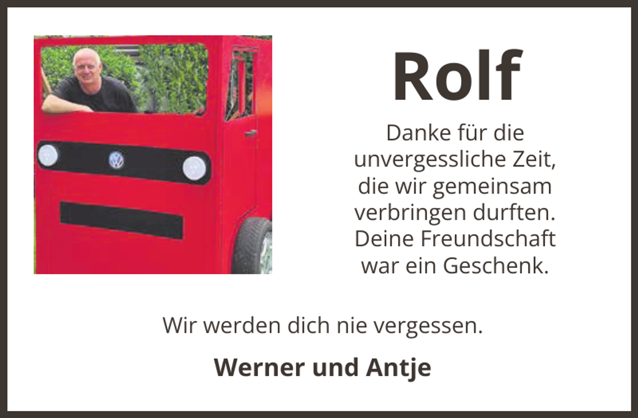 <p>Rolf</p><p>Danke für die<br />unvergessliche Zeit,<br />die wir gemeinsam<br />verbringen durften.<br />Deine Freundschaft<br />war ein Geschenk.<br />Wir werden dich nie vergessen.</p><p>Werner und Antje</p>