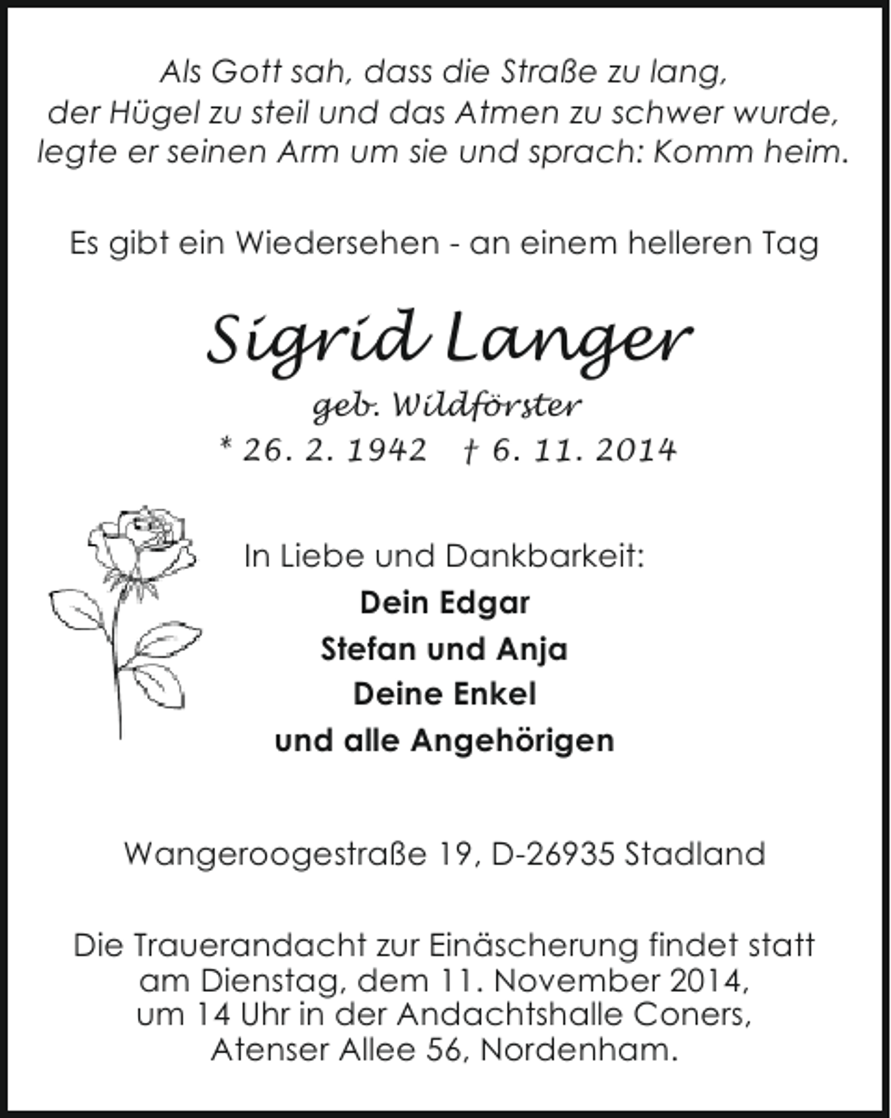 <p>Als Gott sah, dass die Straße zu lang,<br />der Hügel zu steil und das Atmen zu schwer wurde,<br />legte er seinen Arm um sie und sprach: Komm heim.<br />Es gibt ein Wiedersehen - an einem helleren Tag</p><p>Sigrid Langer<br />geb. Wildförster<br />* 26. 2. 1942 † 6. 11. 2014</p><p>In Liebe und Dankbarkeit:<br />Dein Edgar<br />Stefan und Anja<br />Deine Enkel<br />und alle Angehörigen<br />Wangeroogestraße 19, D-26935 Stadland<br />Die Trauerandacht zur Einäscherung findet statt<br />am Dienstag, dem 11. November 2014,<br />um 14 Uhr in der Andachtshalle Coners,<br />Atenser Allee 56, Nordenham.</p>