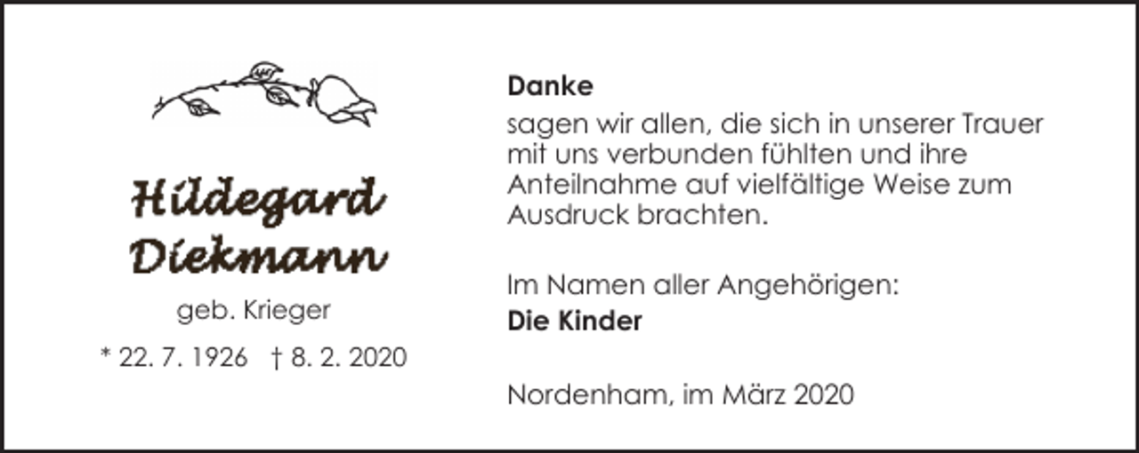 <p>Danke<br />sagen wir allen, die sich in unserer Trauer<br />mit uns verbunden fühlten und ihre<br />Anteilnahme auf vielfältige Weise zum<br />Ausdruck brachten.<br />geb. Krieger</p><p>Im Namen aller Angehörigen:<br />Die Kinder</p><p>* 22. 7. 1926 † 8. 2. 2020</p><p>Nordenham, im März 2020</p>