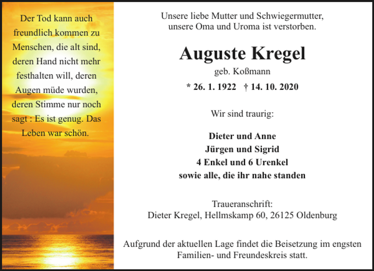 <p>Der Tod kann auch<br />freundlich kommen zu<br />Menschen, die alt sind,<br />deren Hand nicht mehr<br />festhalten will, deren<br />Augen müde wurden,<br />deren Stimme nur noch<br />sagt : Es ist genug. Das<br />Leben war schön.</p><p>Unsere liebe Mutter und Schwiegermutter,<br />unsere Oma und Uroma ist verstorben.</p><p>Auguste Kregel<br />geb. Koßmann</p><p>* 26. 1. 1922 † 14. 10. 2020<br />Wir sind traurig:<br />Dieter und Anne<br />Jürgen und Sigrid<br />4 Enkel und 6 Urenkel<br />sowie alle, die ihr nahe standen<br />Traueranschrift:<br />Dieter Kregel, Hellmskamp 60, 26125 Oldenburg<br />Aufgrund der aktuellen Lage findet die Beisetzung im engsten<br />Familien- und Freundeskreis statt.</p>
