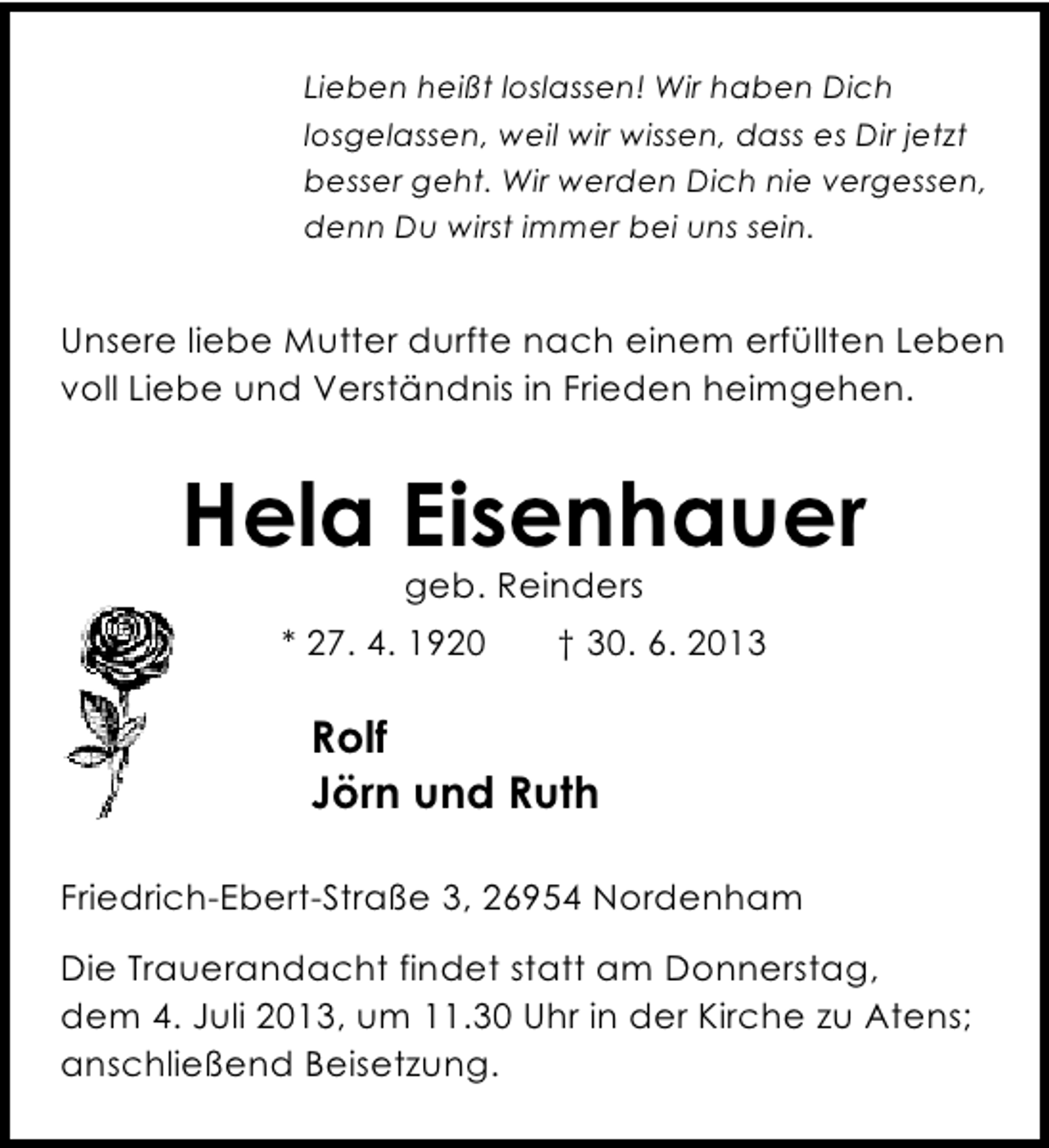 <p>Lieben heißt loslassen! Wir haben Dich<br />losgelassen, weil wir wissen, dass es Dir jetzt<br />besser geht. Wir werden Dich nie vergessen,<br />denn Du wirst immer bei uns sein.</p>
<p>Unsere liebe Mutter durfte nach einem erfüllten Leben<br />voll Liebe und Verständnis in Frieden heimgehen.</p>
<p>Hela Eisenhauer<br />geb. Reinders</p>
<p>* 27. 4. 1920</p>
<p>† 30. 6. 2013</p>
<p>Rolf<br />Jörn und Ruth<br />Friedrich-Ebert-Straße 3, 26954 Nordenham<br />Die Trauerandacht findet statt am Donnerstag,<br />dem 4. Juli 2013, um 11.30 Uhr in der Kirche zu Atens;<br />anschließend Beisetzung.</p>