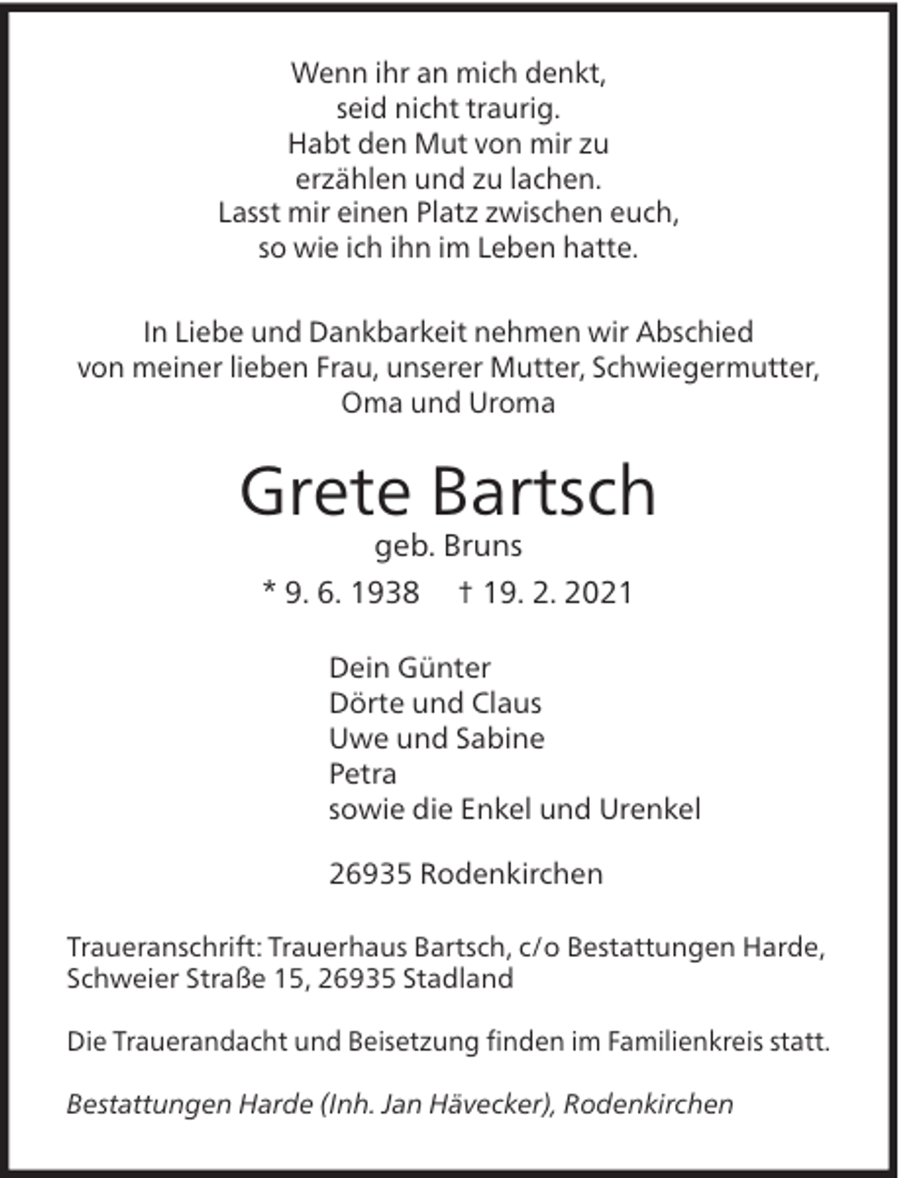 <p>Wenn ihr an mich denkt,<br />seid nicht traurig.<br />Habt den Mut von mir zu<br />erzählen und zu lachen.<br />Lasst mir einen Platz zwischen euch,<br />so wie ich ihn im Leben hatte.<br />In Liebe und Dankbarkeit nehmen wir Abschied<br />von meiner lieben Frau, unserer Mutter, Schwiegermutter,<br />Oma und Uroma</p><p>Grete Bartsch<br />geb. Bruns</p><p>* 9. 6. 1938</p><p>† 19. 2. 2021</p><p>Dein Günter<br />Dörte und Claus<br />Uwe und Sabine<br />Petra<br />sowie die Enkel und Urenkel<br />26935 Rodenkirchen<br />Traueranschrift: Trauerhaus Bartsch, c/o Bestattungen Harde,<br />Schweier Straße 15, 26935 Stadland<br />Die Trauerandacht und Beisetzung ﬁnden im Familienkreis statt.<br />Bestattungen Harde (Inh. Jan Hävecker), Rodenkirchen</p>