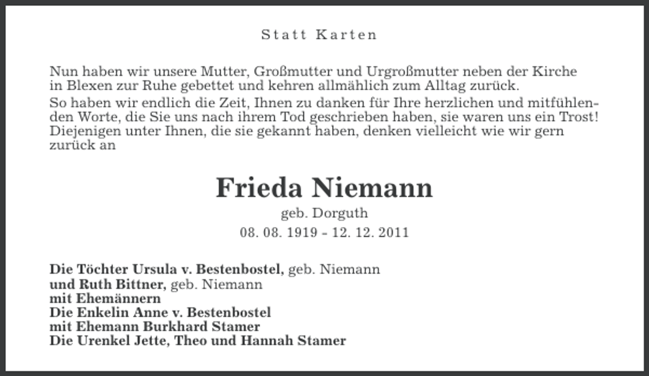<p>Statt Karten<br />Nun haben wir unsere Mutter, Großmutter und Urgroßmutter neben der Kirche<br />in Blexen zur Ruhe gebettet und kehren allmählich zum Alltag zurück.<br />So haben wir endlich die Zeit, Ihnen zu danken für Ihre herzlichen und mitfühlenden Worte, die Sie uns nach ihrem Tod geschrieben haben, sie waren uns ein Trost!<br />Diejenigen unter Ihnen, die sie gekannt haben, denken vielleicht wie wir gern<br />zurück an</p><p>Frieda Niemann<br />geb. Dorguth<br />08. 08. 1919 - 12. 12. 2011<br />Die Töchter Ursula v. Bestenbostel, geb. Niemann<br />und Ruth Bittner, geb. Niemann<br />mit Ehemännern<br />Die Enkelin Anne v. Bestenbostel<br />mit Ehemann Burkhard Stamer<br />Die Urenkel Jette, Theo und Hannah Stamer</p>