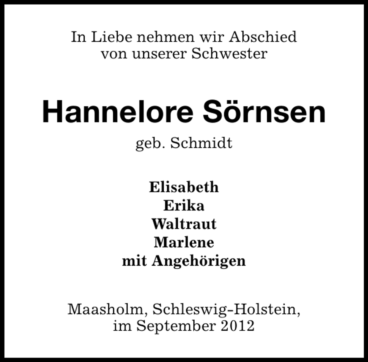 <p>In Liebe nehmen wir Abschied<br />von unserer Schwester</p><p>Hannelore Sörnsen<br />geb. Schmidt</p><p>Elisabeth<br />Erika<br />Waltraut<br />Marlene<br />mit Angehörigen<br />Maasholm, Schleswig-Holstein,<br />im September 2012</p>