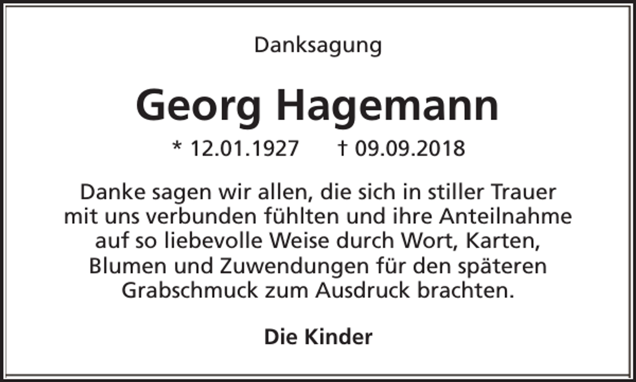 <p>Danksagung</p><p>Georg Hagemann<br />* 12.01.1927</p><p>† 09.09.2018</p><p>Danke sagen wir allen, die sich in stiller Trauer<br />mit uns verbunden fühlten und ihre Anteilnahme<br />auf so liebevolle Weise durch Wort, Karten,<br />Blumen und Zuwendungen für den späteren<br />Grabschmuck zum Ausdruck brachten.<br />Die Kinder</p>