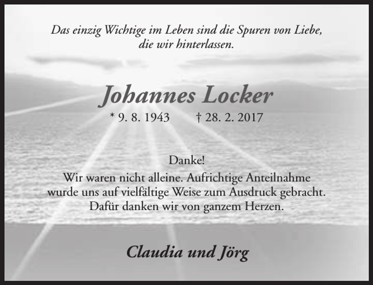 <p>Das einzig Wichtige im Leben sind die Spuren von Liebe,<br />die wir hinterlassen.</p><p>Johannes Locker<br />* 9. 8. 1943</p><p>† 28. 2. 2017</p><p>Danke!<br />Wir waren nicht alleine. Aufrichtige Anteilnahme<br />wurde uns auf vielfältige Weise zum Ausdruck gebracht.<br />Dafür danken wir von ganzem Herzen.</p><p>Claudia und Jörg</p>