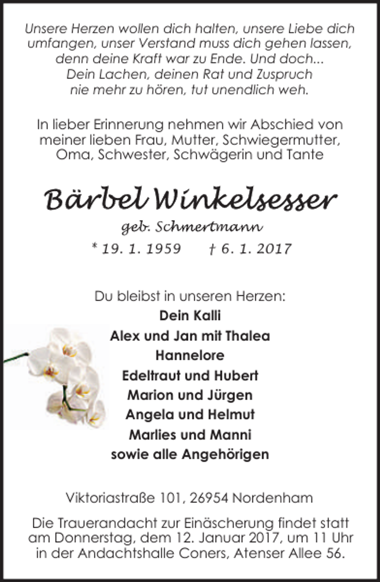 <p>Unsere Herzen wollen dich halten, unsere Liebe dich<br />umfangen, unser Verstand muss dich gehen lassen,<br />denn deine Kraft war zu Ende. Und doch...<br />Dein Lachen, deinen Rat und Zuspruch<br />nie mehr zu hören, tut unendlich weh.</p><p>In lieber Erinnerung nehmen wir Abschied von<br />meiner lieben Frau, Mutter, Schwiegermutter,<br />Oma, Schwester, Schwägerin und Tante</p><p><br />* 19. 1. 1959</p><p>† 6. 1. 2017</p><p>Du bleibst in unseren Herzen:<br />Dein Kalli<br />Alex und Jan mit Thalea<br />Hannelore<br />Edeltraut und Hubert<br />Marion und Jürgen<br />Angela und Helmut<br />Marlies und Manni<br />sowie alle Angehörigen<br />Viktoriastraße 101, 26954 Nordenham<br />Die Trauerandacht zur Einäscherung findet statt<br />am Donnerstag, dem 12. Januar 2017, um 11 Uhr<br />in der Andachtshalle Coners, Atenser Allee 56.</p>