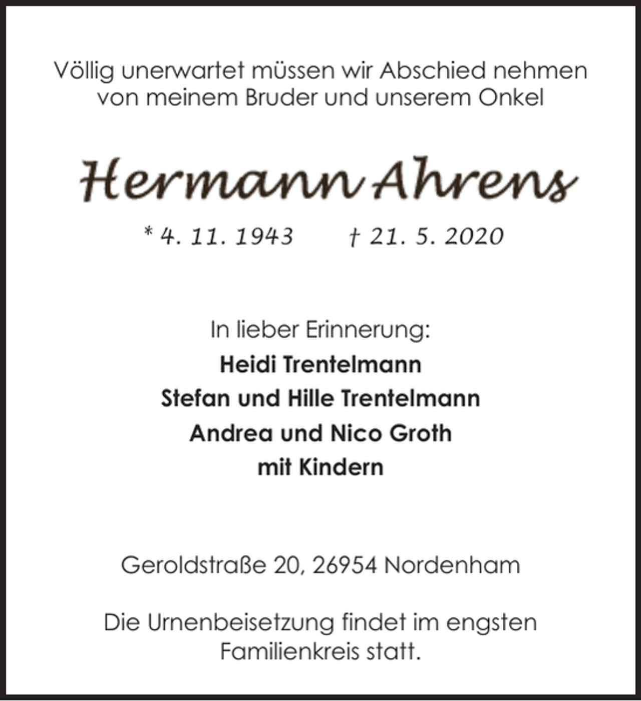 <p>Völlig unerwartet müssen wir Abschied nehmen<br />von meinem Bruder und unserem Onkel</p><p>* 4. 11. 1943</p><p>† 21. 5. 2020</p><p>In lieber Erinnerung:<br />Heidi Trentelmann<br />Stefan und Hille Trentelmann<br />Andrea und Nico Groth<br />mit Kindern</p><p>Geroldstraße 20, 26954 Nordenham<br />Die Urnenbeisetzung findet im engsten<br />Familienkreis statt.</p>