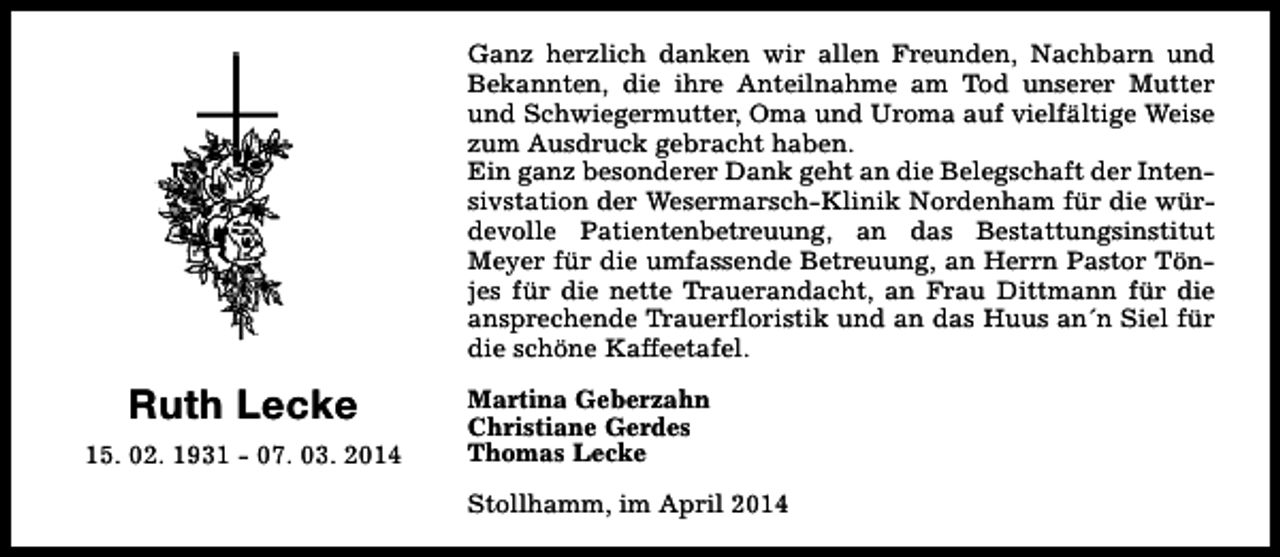 <p>Ganz herzlich danken wir allen Freunden, Nachbarn und<br />Bekannten, die ihre Anteilnahme am Tod unserer Mutter<br />und Schwiegermutter, Oma und Uroma auf vielfältige Weise<br />zum Ausdruck gebracht haben.<br />Ein ganz besonderer Dank geht an die Belegschaft der Intensivstation der Wesermarsch-Klinik Nordenham für die würdevolle Patientenbetreuung, an das Bestattungsinstitut<br />Meyer für die umfassende Betreuung, an Herrn Pastor Tönjes für die nette Trauerandacht, an Frau Dittmann für die<br />ansprechende Trauerfloristik und an das Huus an´n Siel für<br />die schöne Kaffeetafel.</p><p>Ruth Lecke<br />15. 02. 1931 - 07. 03. 2014</p><p>Martina Geberzahn<br />Christiane Gerdes<br />Thomas Lecke<br />Stollhamm, im April 2014</p>
