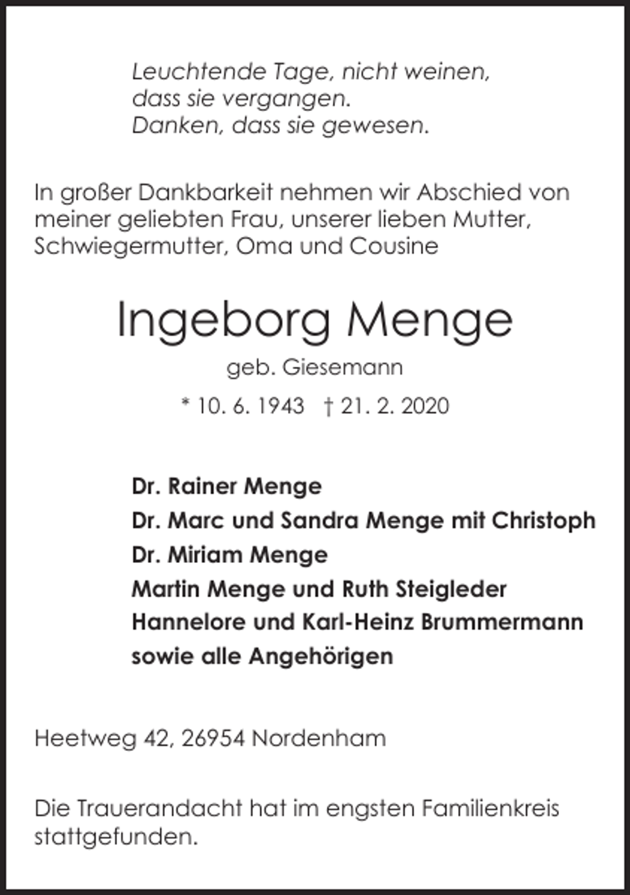 <p>Leuchtende Tage, nicht weinen,<br />dass sie vergangen.<br />Danken, dass sie gewesen.<br />In großer Dankbarkeit nehmen wir Abschied von<br />meiner geliebten Frau, unserer lieben Mutter,<br />Schwiegermutter, Oma und Cousine</p><p>Ingeborg Menge<br />geb. Giesemann<br />* 10. 6. 1943 † 21. 2. 2020</p><p>Dr. Rainer Menge<br />Dr. Marc und Sandra Menge mit Christoph<br />Dr. Miriam Menge<br />Martin Menge und Ruth Steigleder<br />Hannelore und Karl-Heinz Brummermann<br />sowie alle Angehörigen<br />Heetweg 42, 26954 Nordenham<br />Die Trauerandacht hat im engsten Familienkreis<br />stattgefunden.</p>