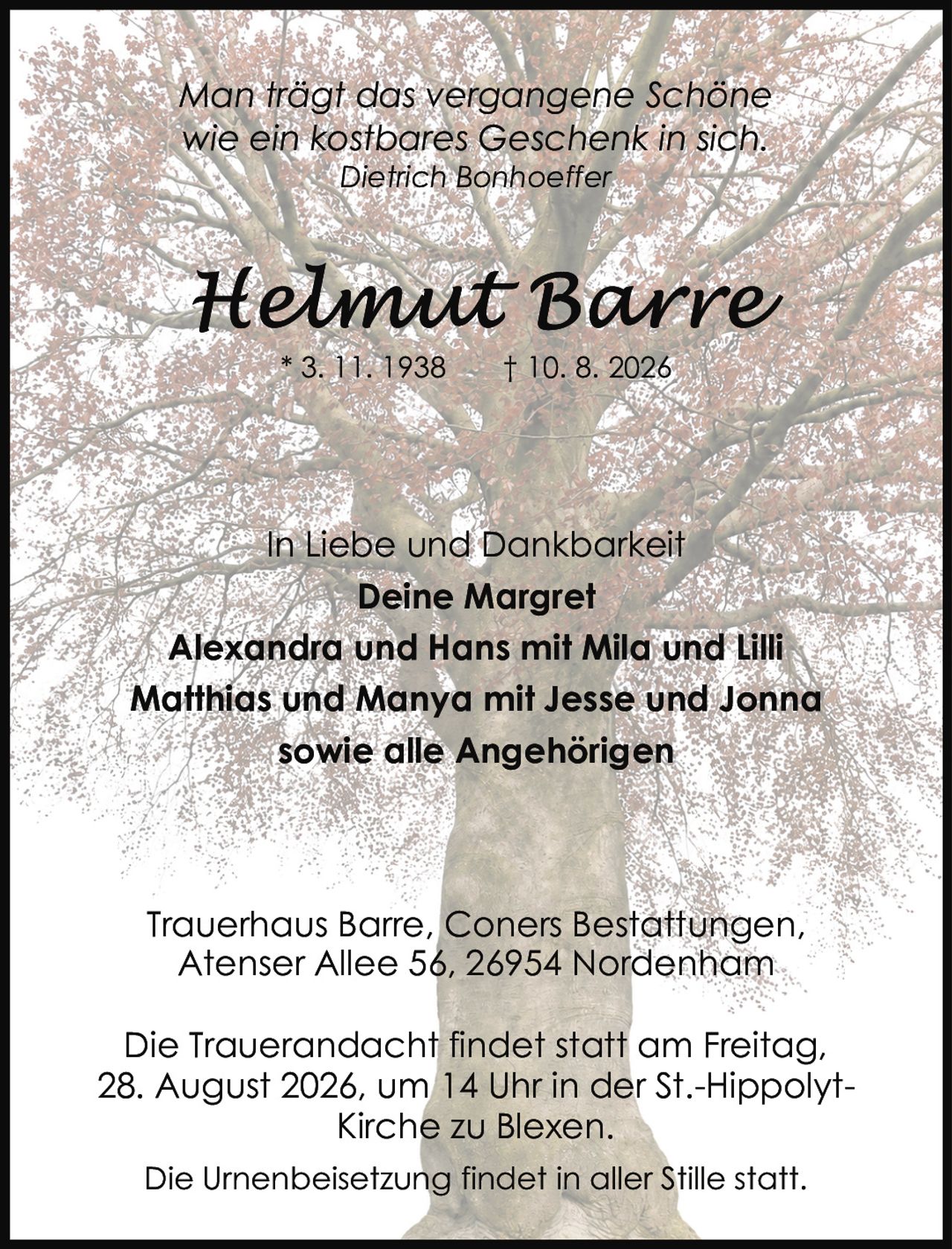 <p>* 3. 11. 1938 † 10. 8. 2026</p>

<p><i>Man trägt das vergangene Schöne<br>wie ein kostbares Geschenk in sich.<br>Dietrich Bonhoeffer</i></p>

<p><strong>In Liebe und Dankbarkeit</strong><br>
<strong>Deine Margret</strong><br>
Alexandra und Hans mit Mila und Lilli<br>
Matthias und Manya mit Jesse und Jonna<br>
sowie alle Angehörigen</p>

<p>Trauerhaus Barre, Coners Bestattungen,<br>
Atenser Allee 56, 26954 Nordenham</p>

<p>Die Trauerandacht findet statt am Freitag,<br>
28. August 2026, um 14 Uhr in der St.-Hippolyt-<br>
Kirche zu Blexen.</p>

<p>Die Urnenbeisetzung findet in aller Stille statt.</p>