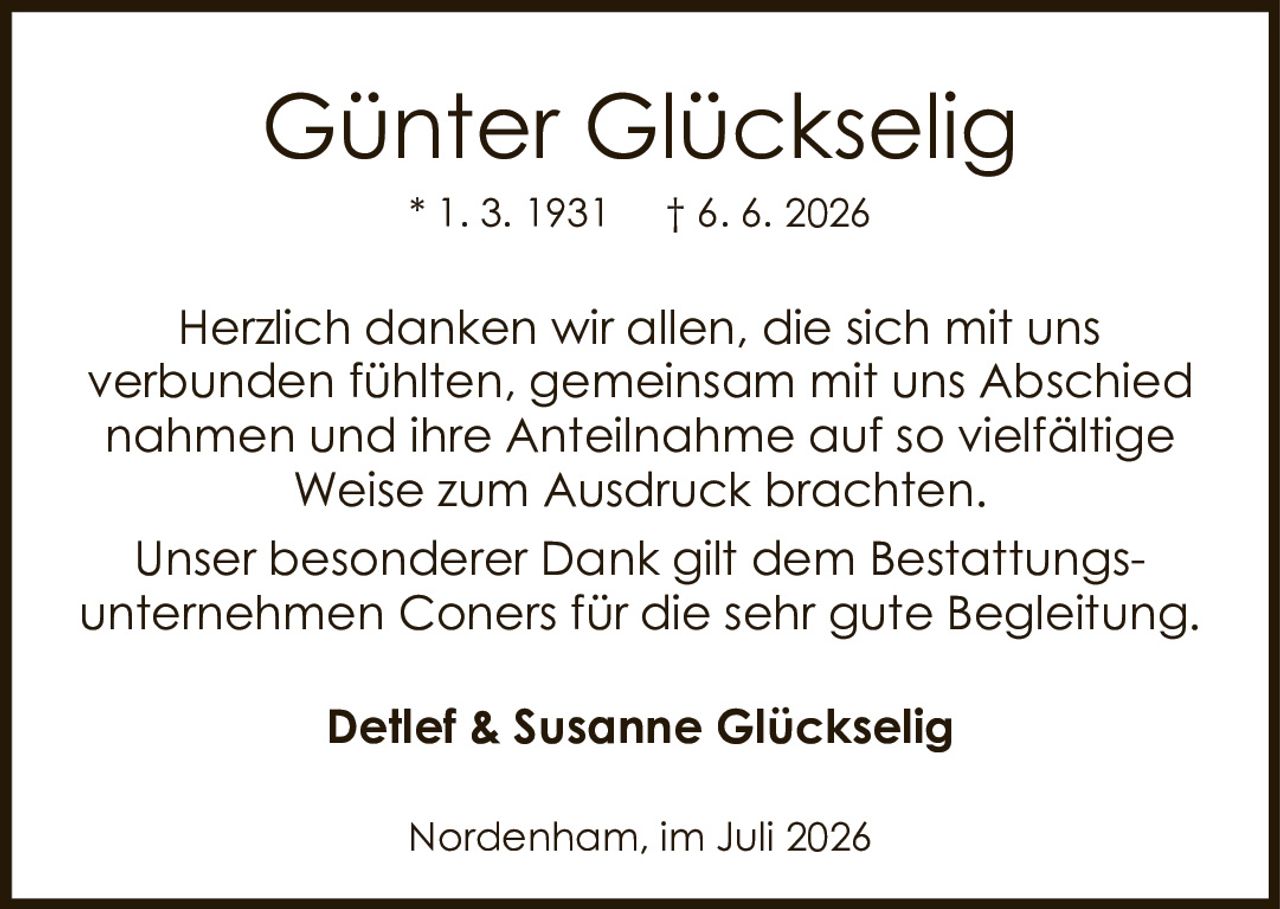 <p><strong>Günter Glückselig</strong></p>
<p>* 1. 3. 1931   † 6. 6. 2026</p>
<p>Herzlich danken wir allen, die sich mit uns verbunden fühlten, gemeinsam mit uns Abschied nahmen und ihre Anteilnahme auf so vielfältige Weise zum Ausdruck brachten.</p>
<p>Unser besonderer Dank gilt dem Bestattungsunternehmen Coners für die sehr gute Begleitung.</p>
<p><strong>Detlef & Susanne Glückselig</strong></p>
<p>Nordenham, im Juli 2026</p>