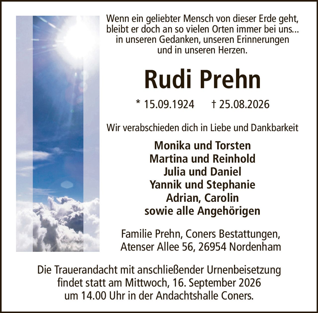 Wenn ein geliebter Mensch von dieser Erde geht, bleibt er doch an so vielen Orten immer bei uns... in unseren Gedanken, unseren Erinnerungenund in unseren Herzen.Rudi Prehn* 15.09.1924† 25.08.2026Wir verabschieden dich in Liebe und DankbarkeitMonika und TorstenMartina und ReinholdJulia und DanielYannik und StephanieAdrian, Carolinsowie alle AngehörigenDie Trauerandacht mit anschließender Urnenbeisetzungfindet statt am Mittwoch, 16. September 2026um 14.00 Uhr in der Andachtshalle Coners.Familie Prehn, Coners Bestattungen,Atenser Allee 56, 26954 Nordenham