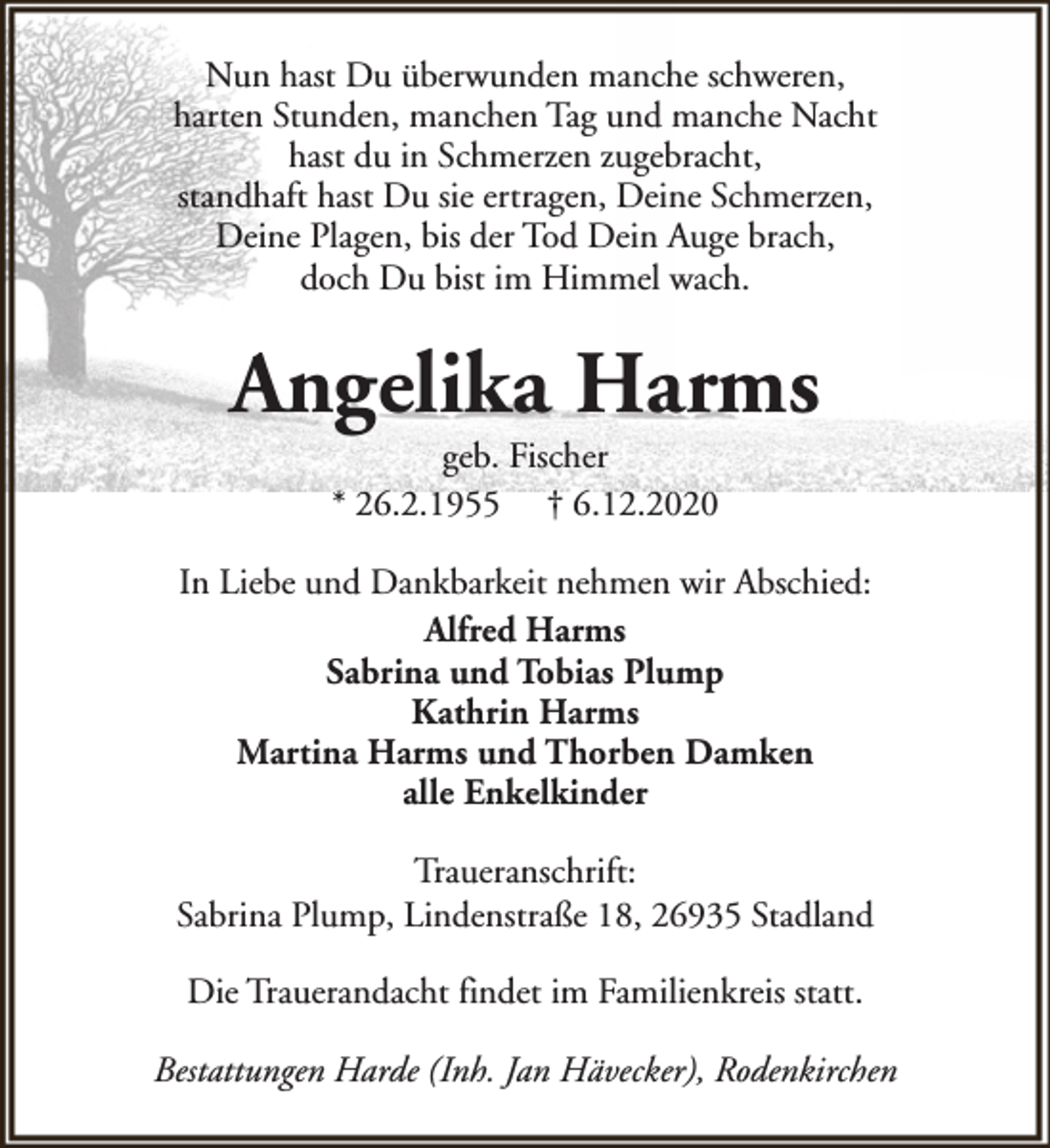 <p>Nun hast Du überwunden manche schweren,<br />harten Stunden, manchen Tag und manche Nacht<br />hast du in Schmerzen zugebracht,<br />standhaft hast Du sie ertragen, Deine Schmerzen,<br />Deine Plagen, bis der Tod Dein Auge brach,<br />doch Du bist im Himmel wach.</p><p>Angelika Harms<br />geb. Fischer<br />* 26.2.1955 † 6.12.2020</p><p>In Liebe und Dankbarkeit nehmen wir Abschied:<br />Alfred Harms<br />Sabrina und Tobias Plump<br />Kathrin Harms<br />Martina Harms und Thorben Damken<br />alle Enkelkinder<br />Traueranschrift:<br />Sabrina Plump, Lindenstraße 18, 26935 Stadland<br />Die Trauerandacht findet im Familienkreis statt.<br />Bestattungen Harde (Inh. Jan Hävecker), Rodenkirchen</p>