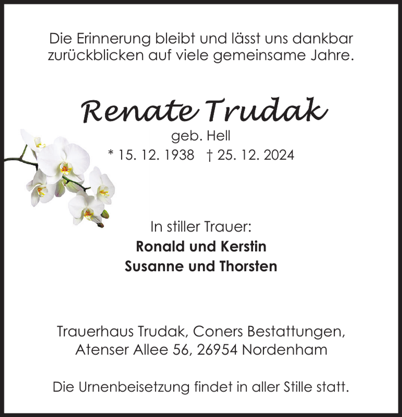 <p>Die Erinnerung bleibt und lässt uns dankbar<br />zurückblicken auf viele gemeinsame Jahre.</p>
<p>geb. Hell<br />* 15. 12. 1938 † 25. 12. 2024</p>
<p>In stiller Trauer:<br />Ronald und Kerstin<br />Susanne und Thorsten</p>
<p>Trauerhaus Trudak, Coners Bestattungen,<br />Atenser Allee 56, 26954 Nordenham<br />Die Urnenbeisetzung findet in aller Stille statt.</p>