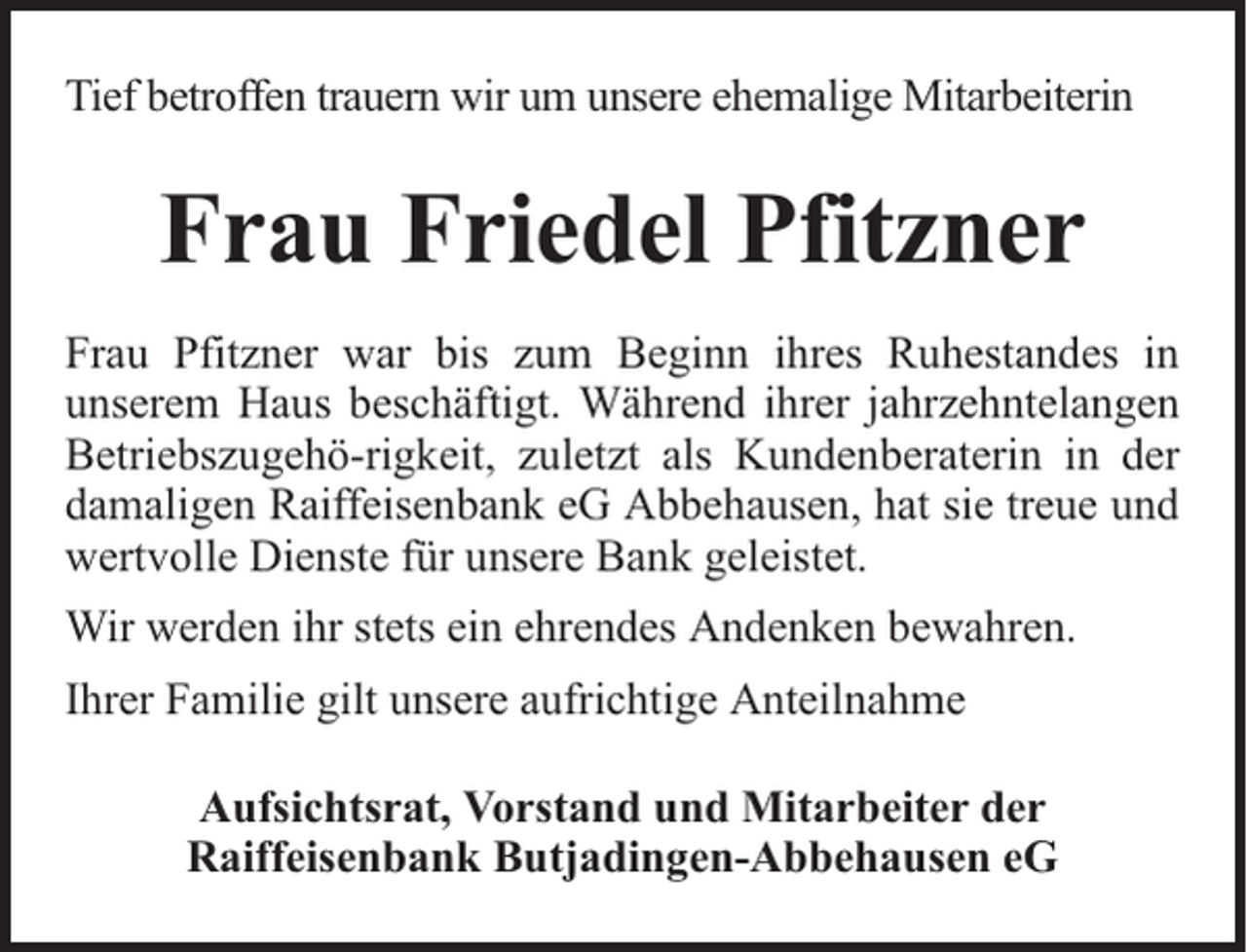 <p>Tief betroffen trauern wir um unsere ehemalige Mitarbeiterin</p><p>Frau Friedel Pfitzner<br />Frau Pfitzner war bis zum Beginn ihres Ruhestandes in<br />unserem Haus beschäftigt. Während ihrer jahrzehntelangen<br />Betriebszugehö-rigkeit, zuletzt als Kundenberaterin in der<br />damaligen Raiffeisenbank eG Abbehausen, hat sie treue und<br />wertvolle Dienste für unsere Bank geleistet.<br />Wir werden ihr stets ein ehrendes Andenken bewahren.<br />Ihrer Familie gilt unsere aufrichtige Anteilnahme<br />Aufsichtsrat, Vorstand und Mitarbeiter der<br />Raiffeisenbank Butjadingen-Abbehausen eG</p>