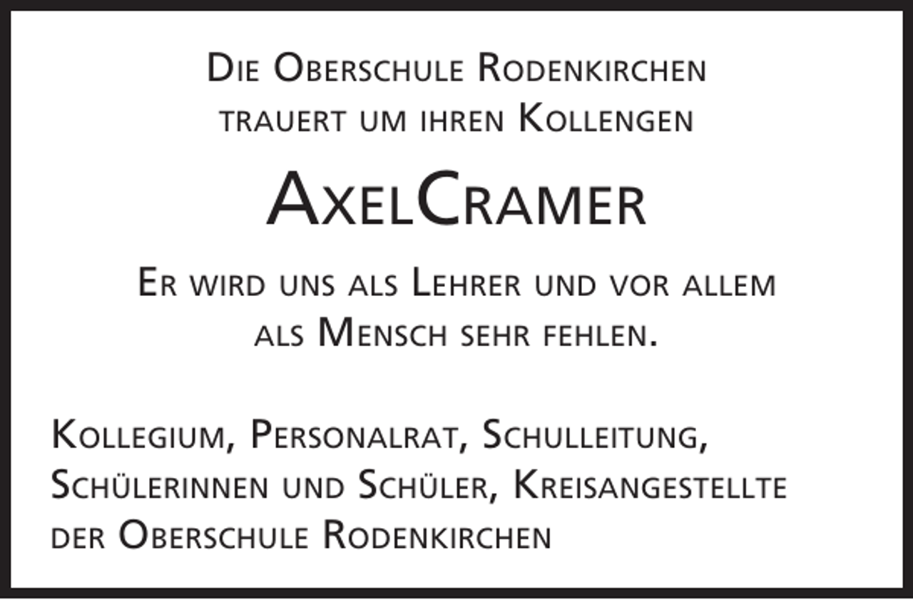 <p>Die Oberschule rODenkirchen<br />trauert um ihren kOllengen</p><p>axelcramer<br />er wirD uns als lehrer unD vOr allem<br />als mensch sehr fehlen.<br />kOllegium, PersOnalrat, schulleitung,<br />schülerinnen unD schüler, kreisangestellte<br />Der Oberschule rODenkirchen</p>