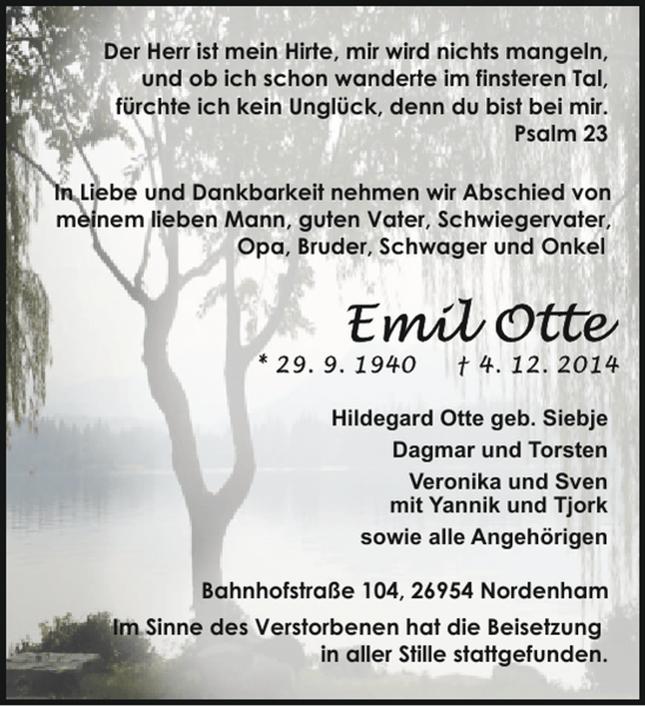 <p>Der Herr ist mein Hirte, mir wird nichts mangeln,<br />und ob ich schon wanderte im finsteren Tal,<br />fürchte ich kein Unglück, denn du bist bei mir.<br />Psalm 23<br />In Liebe und Dankbarkeit nehmen wir Abschied von<br />meinem lieben Mann, guten Vater, Schwiegervater,<br />Opa, Bruder, Schwager und Onkel</p><p>Hildegard Otte geb. Siebje<br />Dagmar und Torsten<br />Veronika und Sven<br />mit Yannik und Tjork<br />sowie alle Angehörigen<br />Bahnhofstraße 104, 26954 Nordenham<br />Im Sinne des Verstorbenen hat die Beisetzung<br />in aller Stille stattgefunden.</p>
