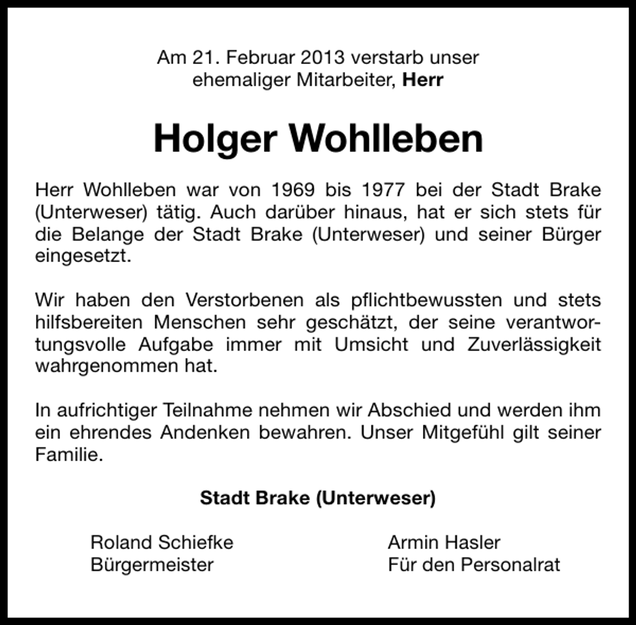 <p>Am 21. Februar 2013 verstarb unser<br />ehemaliger Mitarbeiter, Herr</p><p>Holger Wohlleben<br />Herr Wohlleben war von 1969 bis 1977 bei der Stadt Brake<br />(Unterweser) tätig. Auch darüber hinaus, hat er sich stets für<br />die Belange der Stadt Brake (Unterweser) und seiner Bürger<br />eingesetzt.<br />Wir haben den Verstorbenen als pﬂichtbewussten und stets<br />hilfsbereiten Menschen sehr geschätzt, der seine verantwortungsvolle Aufgabe immer mit Umsicht und Zuverlässigkeit<br />wahrgenommen hat.<br />In aufrichtiger Teilnahme nehmen wir Abschied und werden ihm<br />ein ehrendes Andenken bewahren. Unser Mitgefühl gilt seiner<br />Familie.<br />Stadt Brake (Unterweser)<br />Roland Schiefke<br />Bürgermeister</p><p>Armin Hasler<br />Für den Personalrat</p>